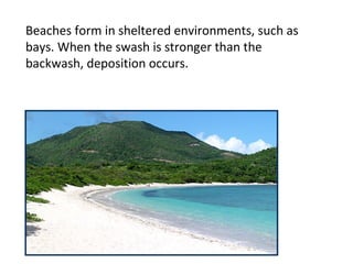Beaches form in sheltered environments, such as
bays. When the swash is stronger than the
backwash, deposition occurs.
 
