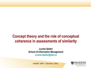 Concept theory and the role of conceptual
coherence in assessments of similarity
Louise Spiteri
School of Information Management
Louise.Spiteri@dal.ca
ASIS&T 2008 - Columbus, Ohio

 