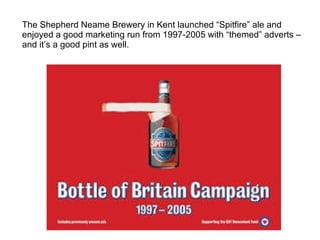 The Shepherd Neame Brewery in Kent launched “Spitfire” ale and enjoyed a good marketing run from 1997-2005 with “themed” adverts – and it’s a good pint as well. 