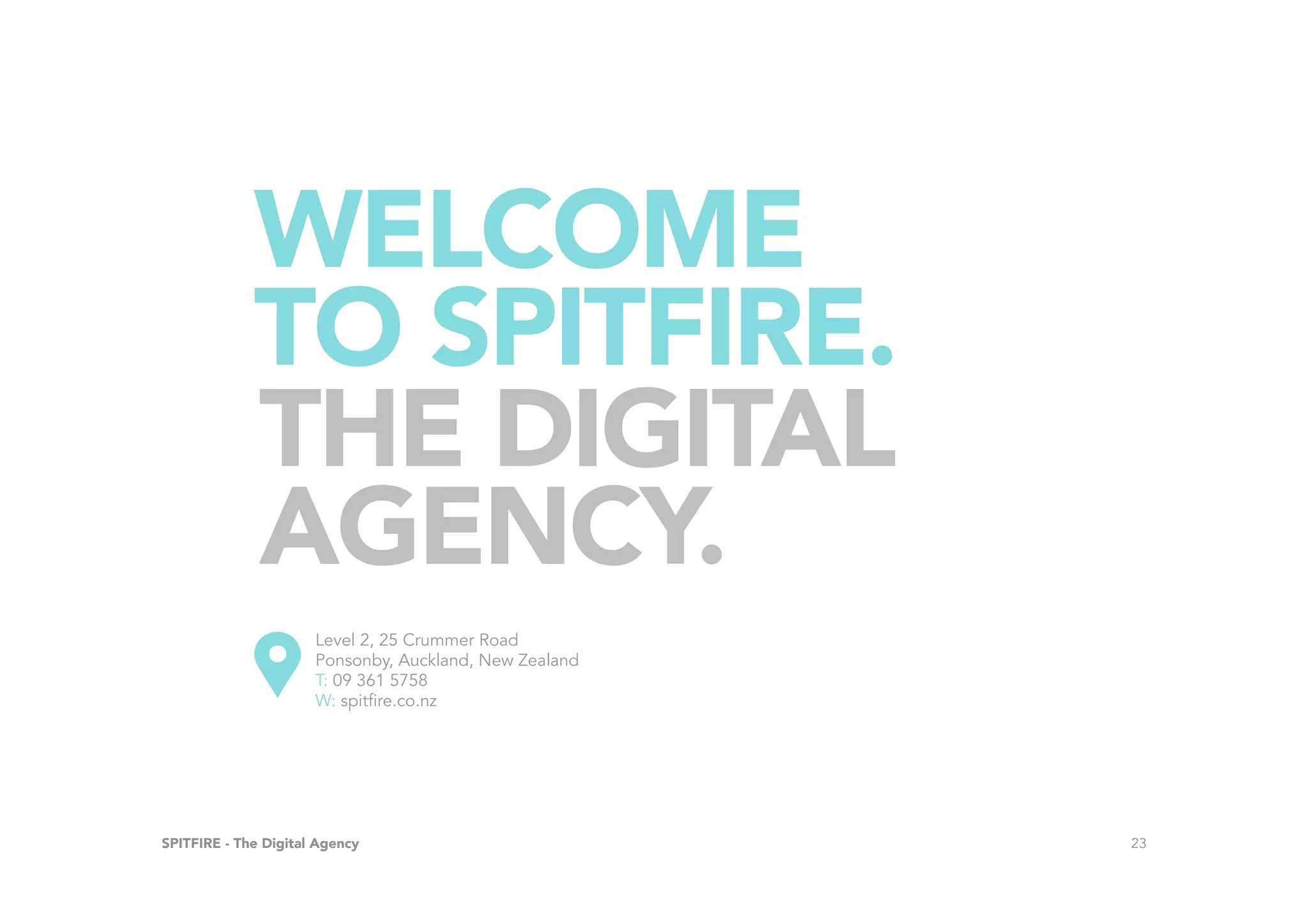 SPITFIRE - The Digital Agency 23
WELCOME
TO SPITFIRE.
Level 2, 25 Crummer Road
Ponsonby, Auckland, New Zealand
T: 09 361 5758
W: spitfire.co.nz
THE DIGITAL
AGENCY.
 