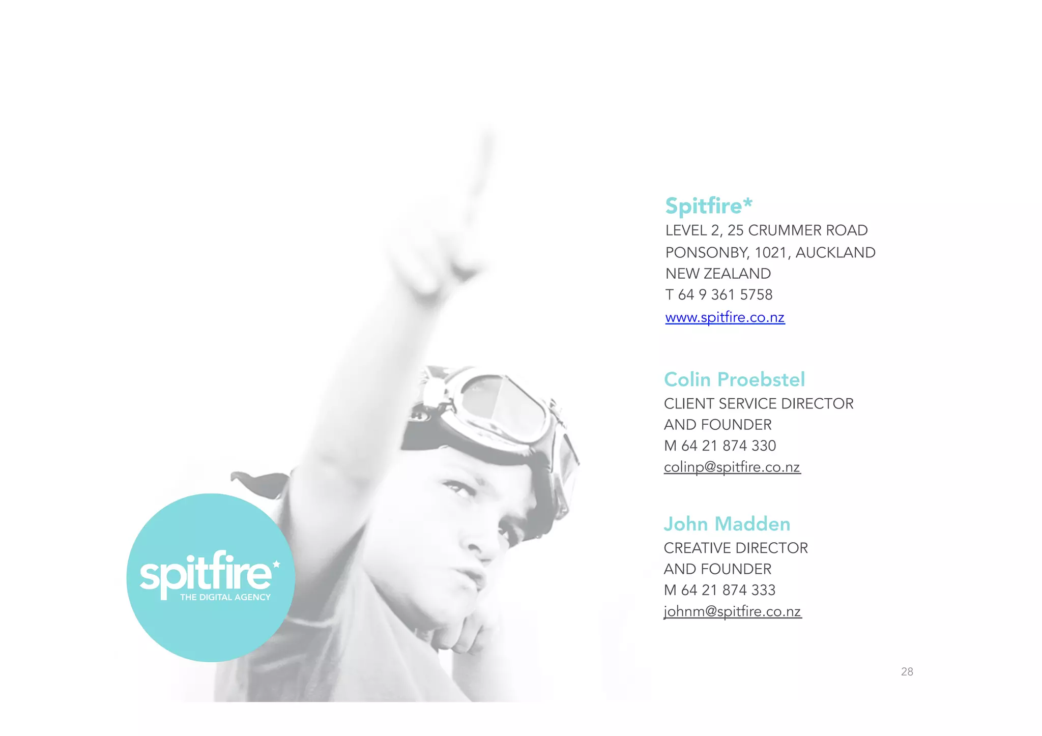 Colin Proebstel
CLIENT SERVICE DIRECTOR
AND FOUNDER
M 64 21 874 330
colinp@spitfire.co.nz
John Madden
CREATIVE DIRECTOR
AND FOUNDER
M 64 21 874 333
johnm@spitfire.co.nz
28
Spitﬁre*
LEVEL 2, 25 CRUMMER ROAD
PONSONBY, 1021, AUCKLAND
NEW ZEALAND
T 64 9 361 5758
www.spitfire.co.nz
 