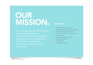 SPITFIRE - The Digital Agency 24
OUR
MISSION.
Connect people with brands with
the most engaging and
rewarding experiences possible,
creating long term, sustainable
relationships that deliver
beneficial outcomes for our
customers.
KEY FACTS
•  Full service agency offering
•  Independently owned and operated
•  Partners work in the business
•  A dedicated team of highly skilled
professionals
•  Flat management structure
•  Strategically driven
•  Digitally led
•  Creatively inspired
 