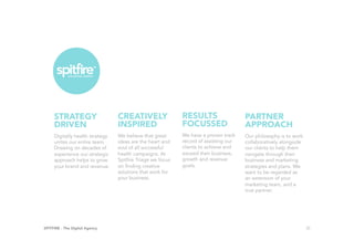 SPITFIRE - The Digital Agency 25
Digitally health strategy
unites our entire team.
Drawing on decades of
experience our strategic
approach helps to grow
your brand and revenue.
STRATEGY
DRIVEN
	 We believe that great
ideas are the heart and
soul of all successful
health campaigns. At
Spitfire Triage we focus
on finding creative
solutions that work for
your business.
CREATIVELY
INSPIRED
	 We have a proven track
record of assisting our
clients to achieve and
exceed their business,
growth and revenue
goals.
RESULTS
FOCUSSED	
Our philosophy is to work
collaboratively alongside
our clients to help them
navigate through their
business and marketing
strategies and plans. We
want to be regarded as
an extension of your
marketing team, and a
true partner.
PARTNER
APPROACH	
 