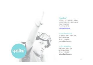 Colin Proebstel
CLIENT SERVICE DIRECTOR
AND FOUNDER
M 64 21 874 330
colinp@spitfire.co.nz
John Madden
CREATIVE DIRECTOR
AND FOUNDER
M 64 21 874 333
johnm@spitfire.co.nz
28
Spitﬁre*
LEVEL 2, 25 CRUMMER ROAD
PONSONBY, 1021, AUCKLAND
NEW ZEALAND
T 64 9 361 5758
www.spitfire.co.nz
 