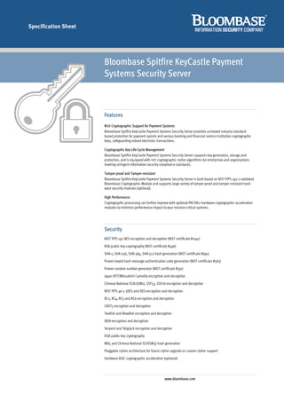 Specification Sheet




                      Bloombase Spitfire KeyCastle Payment
                      Systems Security Server



                      Features
                      Rich Cryptographic Support for Payment Systems
                      Bloombase Spitfire KeyCastle Payment Systems Security Server provides unrivaled industry standard-
                      based protection for payment system and various banking and financial service institution cryptographic
                      keys, safeguarding valued electronic transactions.

                      Cryptographic Key Life-Cycle Management
                      Bloombase Spitfire KeyCastle Payment Systems Security Server supports key generation, storage and
                      protection, and is equipped with rich cryptographic cipher algorithms for enterprises and organizations
                      meeting stringent information security compliance standards.

                      Tamper-proof and Tamper-resistant
                      Bloombase Spitfire KeyCastle Payment Systems Security Server is built based on NIST FIPS 140-2 validated
                      Bloombase Cryptographic Module and supports large variety of tamper-proof and tamper-resistant hard-
                      ware security modules (optional).

                      High Performance
                      Cryptographic processing can further improve with optional PKCS#11 hardware cryptographic acceleration
                      modules to minimize performance impact to your mission-critical systems.




                      Security
                      NIST FIPS 197 AES encryption and decryption (NIST certificate #1041)
                      RSA public key cryptography (NIST certificate #496)
                      SHA-1, SHA-256, SHA-384, SHA-512 hash generation (NIST certificate #991)
                      Proven keyed-hash message authentication code generation (NIST certificate #583)
                      Proven random number generator (NIST certificate #591)
                      Japan NTT/Mitsubishi Camellia encryption and decryption
                      Chinese National SCB2(SM1), SSF33, SSF28 encryption and decryption
                      NIST FIPS 46-3 3DES and DES encryption and decryption
                      RC2, RC4, RC5 and RC6 encryption and decryption
                      CAST5 encryption and decryption
                      Twofish and Blowfish encryption and decryption
                      IDEA encryption and decryption
                      Serpent and Skipjack encryption and decryption
                      DSA public key cryptography
                      MD5 and Chinese National SCH(SM3) hash generation
                      Pluggable cipher architecture for future cipher upgrade or custom cipher support
                      Hardware ASIC cryptographic acceleration (optional)




                                                                www.bloombase.com
 