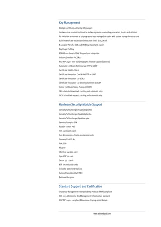 Key Management
Multiple certificate authority (CA) support
Hardware true random (optional) or software pseudo-random key generation, inquiry and deletion
No limitation on number of cryptographic keys managed or scales with system storage infrastructure
Built-in certificate request and revocation check (CRL/OCSP)
X.509 and PKCS#12 DER and PEM key import and export
Key Usage Profiling
RDBMS and Generic LDAP Support and Integration
Industry Standard PKCS#11
NIST FIPS-140-1 level 2 cryptographic module support (optional)
Automatic Certificate Retrieval via HTTP or LDAP
Certificate Validity Check
Certificate Revocation Check via HTTP or LDAP
Certificate Revocation List (CRL)
Certificate Revocation List Distribution Point (CRLDP)
Online Certificate Status Protocal (OCSP)
CRL scheduled download, caching and automatic retry
OCSP scheduled request, caching and automatic retry



Hardware Security Module Support
Gemalto/Schlumberger/Axalto Cryptoflex
Gemalto/Schlumberger/Axalto Cyberflex
Gemalto/Schlumberger/Axalto e-gate
Gemalto/Gemplus GPK
Aladdin eToken PRO
Hifn Express DS cards
Sun Microsystems Crypto Accelerator cards
Siemens CardOS M4
IBM JCOP
Micardo
Oberthur 64k Java-card
OpenPGP 1.0 card
Setcos 4.4.1 cards
RSA SecurID 3100 cards
Giesecke & Devrient Starcos
Eutrom CryptoIdendity IT-SEC
Rainbow iKey 3000



Standard Support and Certification
OASIS Key Management Interoperability Protocol (KMIP) compliant
IEEE 1619.3 Enterprise Key Management Infrastructure standard
NIST FIPS 140-2 compliant Bloombase Cryptographic Module




                                              www.bloombase.com
 