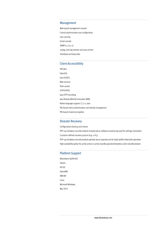 Management
Web based management console
Central administration and configuration
User security
Serial console
SNMP v1, v2c, v3
syslog, auto log rotation and auto archive
Heartbeat and keep alive



Client Accessibility
PKCS#11
OpenSSL
Java JCA/JCE
Web services
Plain socket
HTTP/HTTPS
Java HTTP tunneling
Java Remote Method Invocation (RMI)
Native language support: C, C++, Java
PKI-based client authentication and identity management
PKI-based channel encryption



Disaster Recovery
Configurations backup and restore
FIPS 140 hardware security module recovery key or software recovery key vault for settings restoration
Customer-defined recovery quorum (e.g. 2 of 5)
FIPS 140 hardware security module operator key or operator pin for daily Spitfire KeyCastle operation
High-availability option for active-active or active-standby operationStateless active-standby failover



Platform Support
Bloombase SpitfireOS
Solaris
HP-UX
OpenVMS
IBM AIX
Linux
Microsoft Windows
Mac OS X




                                             www.bloombase.com
 