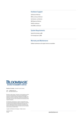 Hardware Support
                                                                            i386-base architecture
                                                                            AMD 32 and 64 architecture
                                                                            Intel Itanium-2 architecture
                                                                            IBM Power6 architecture
                                                                            PA-RISC architecture
                                                                            UltraSPARC architecture



                                                                            System Requirements
                                                                            System free memory 512MB
                                                                            Free storage space 512MB



                                                                            Warranty and Maintenance
                                                                            Software maintenance and support services are available.




Bloombase Technologies - Information Security Company

email info@bloombase.com
web http://www.bloombase.com


Bloombase, Spitfire, Keyparc, StoreSafe, and other Bloombase products
and services mentioned herein as well as their respective logos are
trademarks or registered trademarks of Bloombase Technologies Ltd in
Hong Kong, China and in several other countries all over the world. All
other product and service names mentioned are the trademarks of their
respective companies.

The information contained herein is subject to change without notice.
The only warranties for Bloombase products and services are set forth in
the express warranty statements accompanying such products and
services. Nothing herein should be construed as constituting an addi-
tional warranty. Bloombase shall not be liable for technical or editorial
errors or omissions contained herein.

Copyright 2008 Bloombase Technologies. All rights reserved.

Specification Sheet
H87998                                                                                                               www.bloombase.com
 