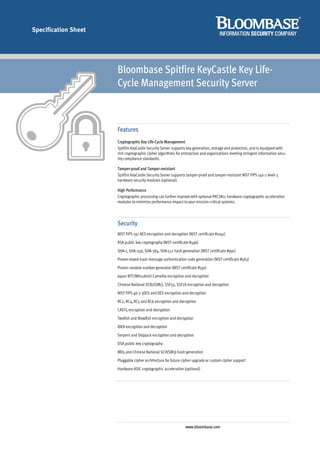 Specification Sheet




                      Bloombase Spitfire KeyCastle Key Life-
                      Cycle Management Security Server



                      Features
                      Cryptographic Key Life-Cycle Management
                      Spitfire KeyCastle Security Server supports key generation, storage and protection, and is equipped with
                      rich cryptographic cipher algorithms for enterprises and organizations meeting stringent information secu-
                      rity compliance standards.

                      Tamper-proof and Tamper-resistant
                      Spitfire KeyCastle Security Server supports tamper-proof and tamper-resistant NIST FIPS 140-2 level-3
                      hardware security modules (optional).

                      High Performance
                      Cryptographic processing can further improve with optional PKCS#11 hardware cryptographic acceleration
                      modules to minimize performance impact to your mission-critical systems.




                      Security
                      NIST FIPS 197 AES encryption and decryption (NIST certificate #1041)
                      RSA public key cryptography (NIST certificate #496)
                      SHA-1, SHA-256, SHA-384, SHA-512 hash generation (NIST certificate #991)
                      Proven keyed-hash message authentication code generation (NIST certificate #583)
                      Proven random number generator (NIST certificate #591)
                      Japan NTT/Mitsubishi Camellia encryption and decryption
                      Chinese National SCB2(SM1), SSF33, SSF28 encryption and decryption
                      NIST FIPS 46-3 3DES and DES encryption and decryption
                      RC2, RC4, RC5 and RC6 encryption and decryption
                      CAST5 encryption and decryption
                      Twofish and Blowfish encryption and decryption
                      IDEA encryption and decryption
                      Serpent and Skipjack encryption and decryption
                      DSA public key cryptography
                      MD5 and Chinese National SCH(SM3) hash generation
                      Pluggable cipher architecture for future cipher upgrade or custom cipher support
                      Hardware ASIC cryptographic acceleration (optional)




                                                                www.bloombase.com
 
