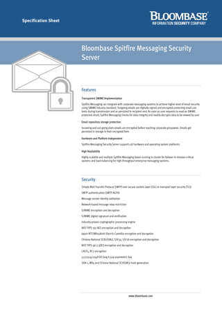 Specification Sheet




                      Bloombase Spitfire Messaging Security
                      Server



                      Features
                      Transparent SMIME Implementation
                      Spitfire Messaging can integrate with corporate messaging systems to achieve higher level of email security
                      using SMIME industry standard. Outgoing emails are digitally signed and encrypted protecting email con-
                      tents during transmission and as persisted in recipient end. As soon as user requests to read an SMIME
                      protected email, Spitfire Messaging checks for data integrity and readily decrypts data to be viewed by user

                      Email repository storage protection
                      Incoming and out-going plain emails are encrypted before reaching corporate groupware. Emails get
                      persisted in storage in their encrypted form

                      Hardware and Platform Independent
                      Spitfire Messaging Security Server supports all hardware and operating system platforms.

                      High Availability
                      Highly scalable and multiple Spitfire Messaging boxes running in cluster for failover in mission-critical
                      systems and load-balancing for high-throughput enterprise messaging systems.




                      Security
                      Simple Mail Transfer Protocol (SMTP) over secure sockets layer (SSL) or transport layer security (TLS)
                      SMTP authentication (SMTP-AUTH)
                      Message sender identity validation
                      Network-based message relay restriction
                      S/MIME encryption and decryption
                      S/MIME digital signature and verification
                      Industry-proven cryptographic processing engine
                      NIST FIPS-197 AES encryption and decryption
                      Japan NTT/Mitsubishi Electric Camellia encryption and decryption
                      Chinese National SCB2(SM1), SSF33, SSF28 encryption and decryption
                      NIST FIPS-46-3 3DES encryption and decryption
                      CAST5, RC2 encryption
                      512/1024/2048-bit long X.509 asymmetric key
                      SHA-1, MD5 and Chinese National SCH(SM3) hash generation




                                                                  www.bloombase.com
 