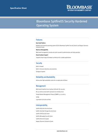 Specification Sheet




                      Bloombase SpitfireOS Security Hardened
                      Operating System



                      Features
                      Rock Solid Platform
                      Reliable and hardened operating system (OS) for Bloombase Spitfire Security Servers and Keyparc Business
                      Enterprise Server
                      Maximum Manageability
                      Web-based management console and serial console for administration and daily operation
                      Broad Hardware Support
                      Supports broad range of hardware architecture for scalable applications



                      Security
                      Built-in firewall
                      Built-in intrusion detection and prevention
                      Storage encryption



                      Reliability and Availability
                      Active-active high availability cluster for no single point of failure



                      Management
                      Web-based Graphical User Interface (GUI) with SSL security
                      RS-232 Serial Console with Command Line Interface (CLI)
                      Simple Network Management Protocol (SNMP) v1, v2c and v3
                      syslog
                      Log rotation and auto-archival



                      Interoperability
                      Spitfire KeyCastle Security Server
                      Spitfire StoreSafe Storage Security Server
                      Spitfire SOA Security Server
                      Spitfire Messaging Security Server
                      Spitfire Ethernet Encryptor
                      Keyparc Business Enterprise Server




                                                                    www.bloombase.com
 