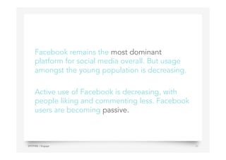 Facebook remains the most dominant
platform for social media overall. But usage
amongst the young population is decreasing.
Active use of Facebook is decreasing, with
people liking and commenting less. Facebook
users are becoming passive.
SPITFIRE / Engage 24
 