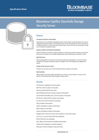 Specification Sheet




                      Bloombase Spitfire StoreSafe Storage
                      Security Server

                      Features
                      Transparent Encryption and Decryption
                      High performance and intelligent cryptographic engine sensing network storage information and carry out
                      cryptographic operations based on user-predefined rules. No user training required. Data to be stored are
                      encrypted and data to be read are decrypted automatically on the fly under the covers requiring no change
                      on user workflow and application logic.

                      Hardware, Platform and Filesystem Independent
                      Spitfire StoreSafe Security Server supports all platforms conforming to industrial storage communications
                      protocols and it operates on the storage networking layer abstracting filesystem underneath or above.

                      High Performance
                      Patent pending Spitfire Transparent Cache minimizes performance degradation as a result of real-time
                      encryption and decryption, pushing encryption throughput to the limits at gigabit and 10-gigabit wire-
                      speeds.

                      Flexible and Secure Access Control
                      Fine grain user and host access control suiting all enterprise storage security needs.

                      High Availability
                      Highly scalable and multiple Spitfire StoreSafe boxes running in cluster for failover in mission-critical
                      systems and load-balancing for high-throughput storage systems.



                      Security
                      Industry-proven cryptographic processing engine
                      NIST FIPS-197 AES encryption and decryption
                      IEEE 1619-compliant AES XTS block cipher
                      Japan NTT/Mitsubishi Electric Camellia encryption and decryption
                      Chinese National SCB2(SM1), SSF33, SSF28 encryption and decryption
                      NIST FIPS-46-3 3DES and DES encryption and decryption
                      RC2, RC4, RC5 and RC6 encryption and decryption
                      CAST5 encryption and decryption
                      Twofish and Blowfish encryption and decryption
                      IDEA encryption and decryption
                      Serpent and Skipjack encryption and decryption
                      Pluggable cipher architecture for future cipher upgrade or custom cipher support
                      128, 256, 512, 1024 and 2048 bit public key cryptography
                      RSA and DSA public key cryptography
                      SHA-1, MD5 and Chinese National SCH(SM3) hash generation
                      Hardware ASIC cryptographic acceleration (optional)
                      Obfuscation and data shuffling for simple data hiding


                                                                  www.bloombase.com
 