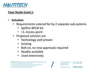 Case Study (cont.):
• Solution:
• Requirements catered for by 2 separate sub-systems
• Spitfire BPLM kit
• I.S. Access point
• Proposed solution are
• Technology well proven
• Existing
• Bolt on, no new approvals required
• Readily available
• Used extensively
 