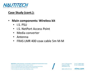 Case Study (cont.):
• Main components: Wireless kit
• I.S. PSU
• I.S. NetPort Access Point
• Media converter
• Antenna
• FRAS LMR 400 coax cable 5m M-M
 