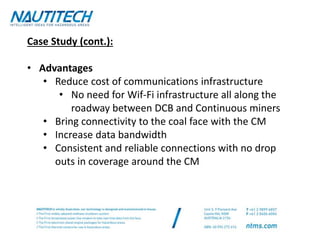 Case Study (cont.):
• Advantages
• Reduce cost of communications infrastructure
• No need for Wif-Fi infrastructure all along the
roadway between DCB and Continuous miners
• Bring connectivity to the coal face with the CM
• Increase data bandwidth
• Consistent and reliable connections with no drop
outs in coverage around the CM
 