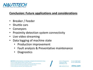 Conclusion: Future applications and considerations
• Breaker / Feeder
• Shuttle cars
• Conveyors
• Proximity detection system connectivity
• Live video streaming
• Data logging of machine state
• Production improvement
• Fault analysis & Preventative maintenance
• Diagnostics
 