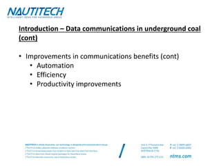 Introduction – Data communications in underground coal
(cont)
• Improvements in communications benefits (cont)
• Automation
• Efficiency
• Productivity improvements
 
