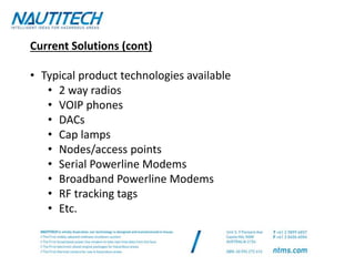 Current Solutions (cont)
• Typical product technologies available
• 2 way radios
• VOIP phones
• DACs
• Cap lamps
• Nodes/access points
• Serial Powerline Modems
• Broadband Powerline Modems
• RF tracking tags
• Etc.
 