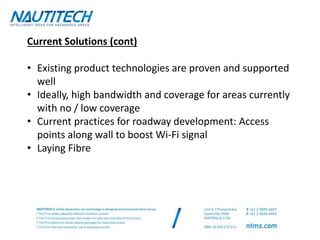 Current Solutions (cont)
• Existing product technologies are proven and supported
well
• Ideally, high bandwidth and coverage for areas currently
with no / low coverage
• Current practices for roadway development: Access
points along wall to boost Wi-Fi signal
• Laying Fibre
 