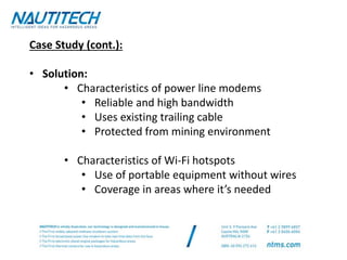 Case Study (cont.):
• Solution:
• Characteristics of power line modems
• Reliable and high bandwidth
• Uses existing trailing cable
• Protected from mining environment
• Characteristics of Wi-Fi hotspots
• Use of portable equipment without wires
• Coverage in areas where it’s needed
 