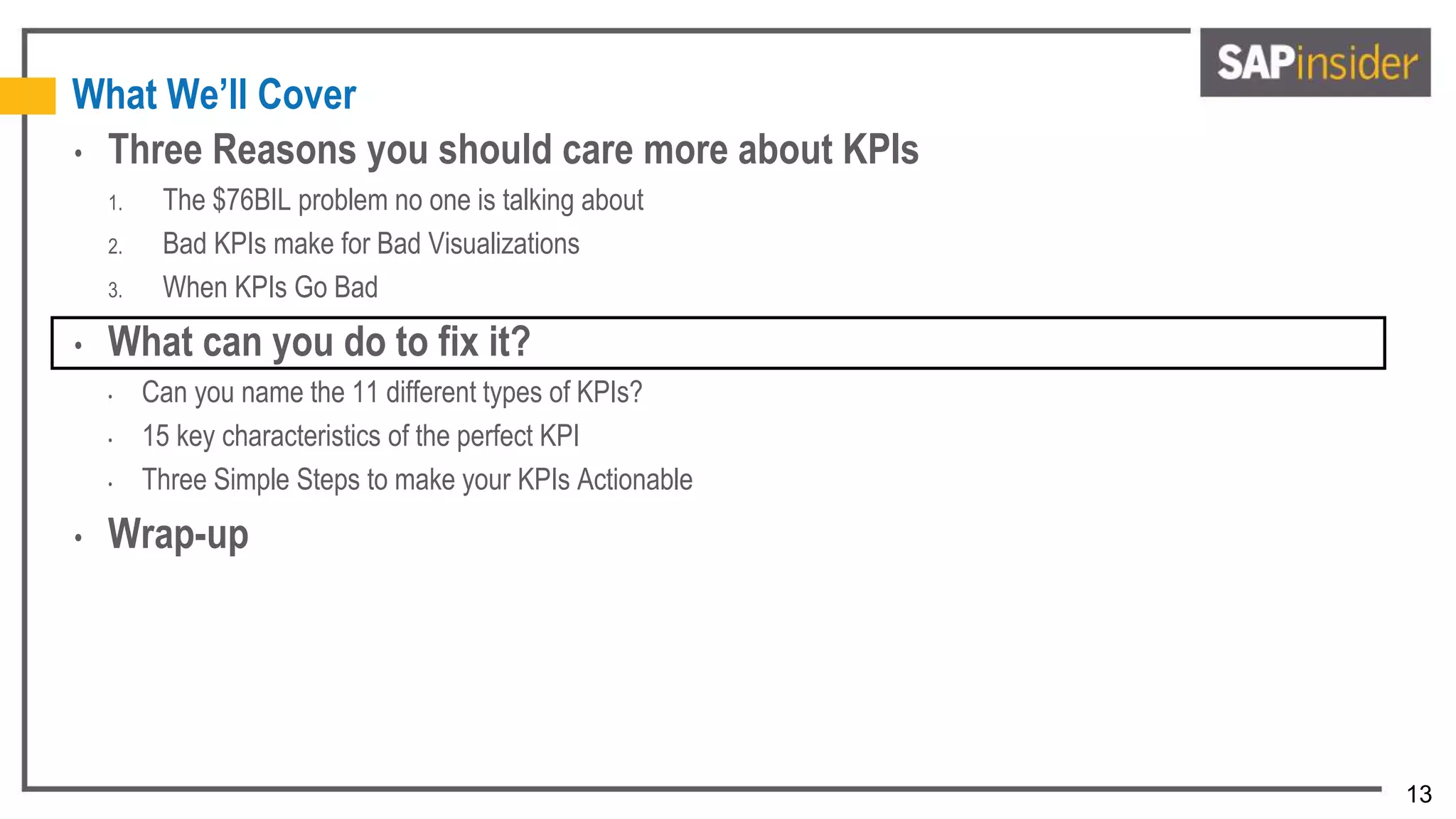13
What We’ll Cover
• Three Reasons you should care more about KPIs
1. The $76BIL problem no one is talking about
2. Bad KPIs make for Bad Visualizations
3. When KPIs Go Bad
• What can you do to fix it?
• Can you name the 11 different types of KPIs?
• 15 key characteristics of the perfect KPI
• Three Simple Steps to make your KPIs Actionable
• Wrap-up
 