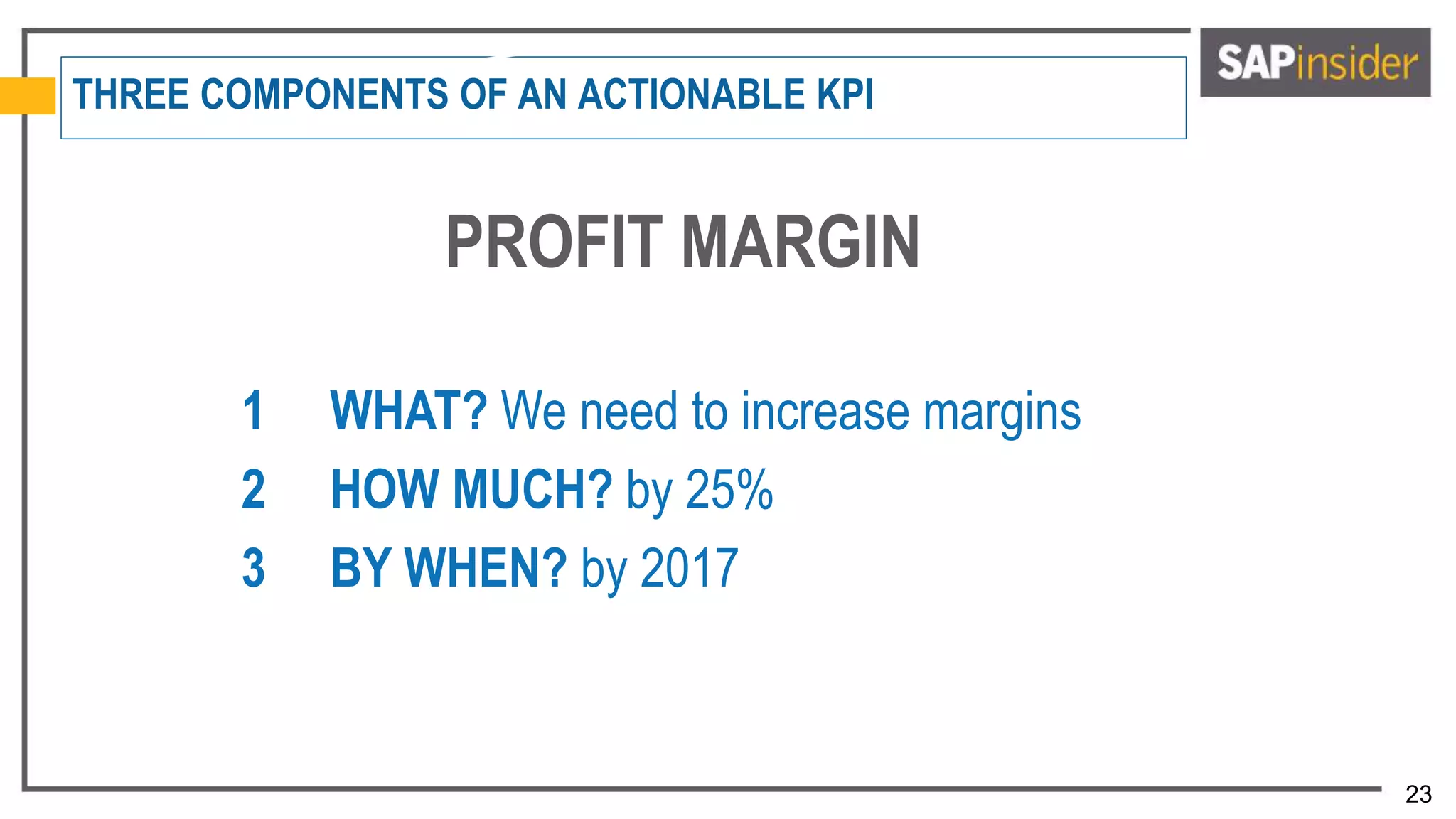 23
THREE COMPONENTS OF AN ACTIONABLE KPI
PROFIT MARGIN
1 WHAT? We need to increase margins
2 HOW MUCH? by 25%
3 BY WHEN? by 2017
 