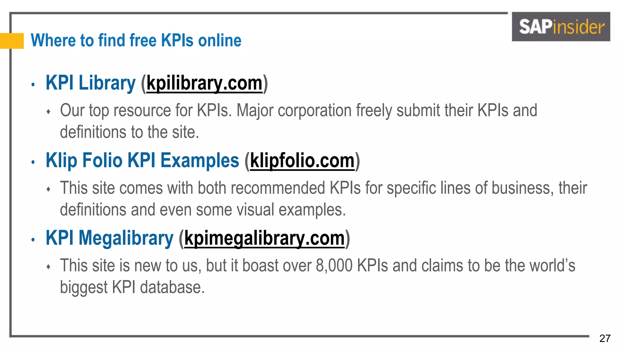 27
Where to find free KPIs online
• KPI Library (kpilibrary.com)
 Our top resource for KPIs. Major corporation freely submit their KPIs and
definitions to the site.
• Klip Folio KPI Examples (klipfolio.com)
 This site comes with both recommended KPIs for specific lines of business, their
definitions and even some visual examples.
• KPI Megalibrary (kpimegalibrary.com)
 This site is new to us, but it boast over 8,000 KPIs and claims to be the world’s
biggest KPI database.
 