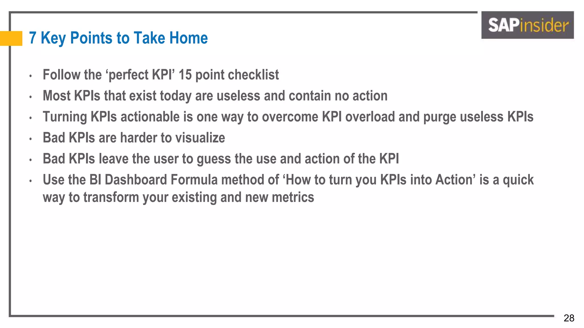 28
7 Key Points to Take Home
• Follow the ‘perfect KPI’ 15 point checklist
• Most KPIs that exist today are useless and contain no action
• Turning KPIs actionable is one way to overcome KPI overload and purge useless KPIs
• Bad KPIs are harder to visualize
• Bad KPIs leave the user to guess the use and action of the KPI
• Use the BI Dashboard Formula method of ‘How to turn you KPIs into Action’ is a quick
way to transform your existing and new metrics
 