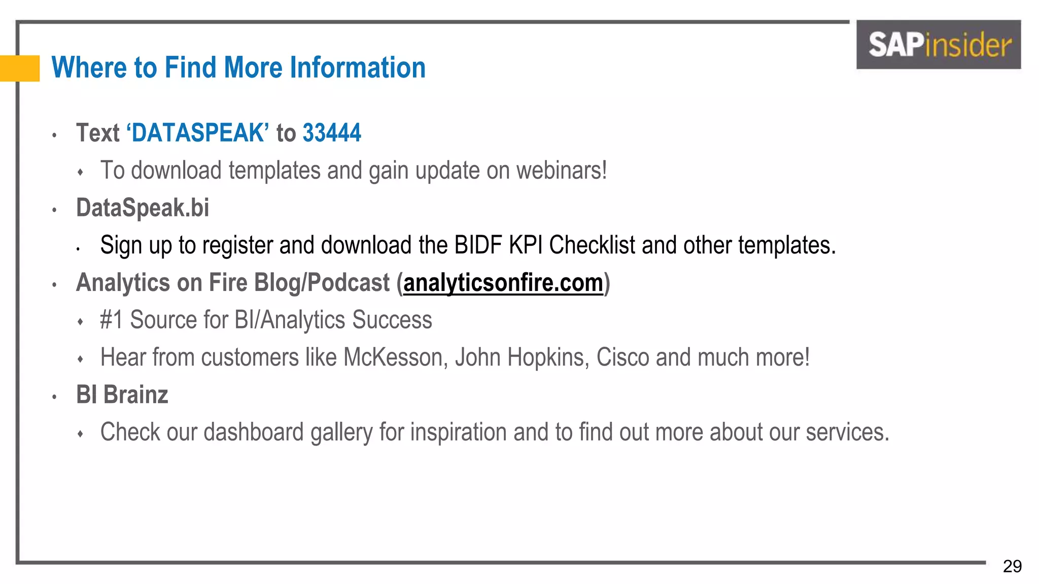 29
Where to Find More Information
• Text ‘DATASPEAK’ to 33444
 To download templates and gain update on webinars!
• DataSpeak.bi
• Sign up to register and download the BIDF KPI Checklist and other templates.
• Analytics on Fire Blog/Podcast (analyticsonfire.com)
 #1 Source for BI/Analytics Success
 Hear from customers like McKesson, John Hopkins, Cisco and much more!
• BI Brainz
 Check our dashboard gallery for inspiration and to find out more about our services.
 