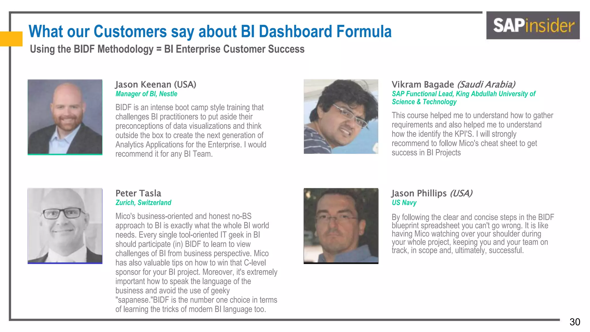 30
What our Customers say about BI Dashboard Formula
Jason Keenan (USA)
Manager of BI, Nestle
BIDF is an intense boot camp style training that
challenges BI practitioners to put aside their
preconceptions of data visualizations and think
outside the box to create the next generation of
Analytics Applications for the Enterprise. I would
recommend it for any BI Team.
Vikram Bagade (Saudi Arabia)
SAP Functional Lead, King Abdullah University of
Science & Technology
This course helped me to understand how to gather
requirements and also helped me to understand
how the identify the KPI'S. I will strongly
recommend to follow Mico's cheat sheet to get
success in BI Projects
Peter Tasla
Zurich, Switzerland
Mico's business-oriented and honest no-BS
approach to BI is exactly what the whole BI world
needs. Every single tool-oriented IT geek in BI
should participate (in) BIDF to learn to view
challenges of BI from business perspective. Mico
has also valuable tips on how to win that C-level
sponsor for your BI project. Moreover, it's extremely
important how to speak the language of the
business and avoid the use of geeky
"sapanese."BIDF is the number one choice in terms
of learning the tricks of modern BI language too.
Jason Phillips (USA)
US Navy
By following the clear and concise steps in the BIDF
blueprint spreadsheet you can't go wrong. It is like
having Mico watching over your shoulder during
your whole project, keeping you and your team on
track, in scope and, ultimately, successful.
Using the BIDF Methodology = BI Enterprise Customer Success
 