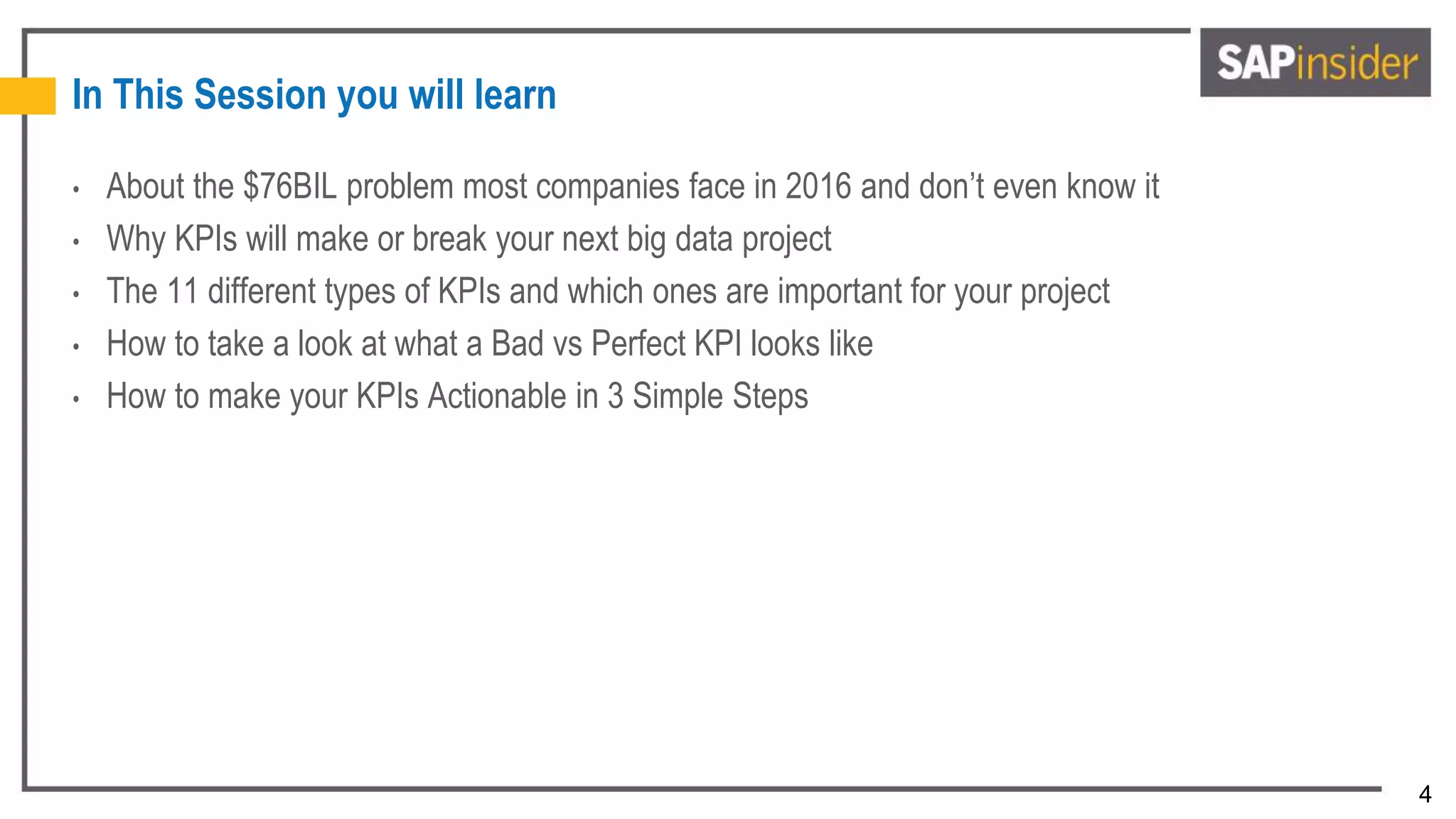 4
In This Session you will learn
• About the $76BIL problem most companies face in 2016 and don’t even know it
• Why KPIs will make or break your next big data project
• The 11 different types of KPIs and which ones are important for your project
• How to take a look at what a Bad vs Perfect KPI looks like
• How to make your KPIs Actionable in 3 Simple Steps
 