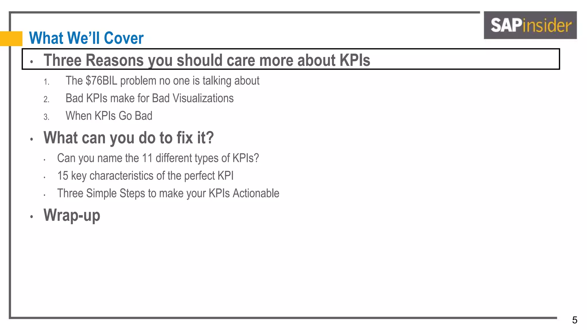 5
What We’ll Cover
• Three Reasons you should care more about KPIs
1. The $76BIL problem no one is talking about
2. Bad KPIs make for Bad Visualizations
3. When KPIs Go Bad
• What can you do to fix it?
• Can you name the 11 different types of KPIs?
• 15 key characteristics of the perfect KPI
• Three Simple Steps to make your KPIs Actionable
• Wrap-up
 