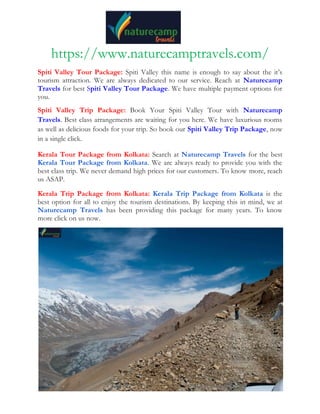 https://www.naturecamptravels.com/
Spiti Valley Tour Package: Spiti Valley this name is enough to say about the it’s
tourism attraction. We are always dedicated to our service. Reach at Naturecamp
Travels for best Spiti Valley Tour Package. We have multiple payment options for
you.
Spiti Valley Trip Package: Book Your Spiti Valley Tour with Naturecamp
Travels. Best class arrangements are waiting for you here. We have luxurious rooms
as well as delicious foods for your trip. So book our Spiti Valley Trip Package, now
in a single click.
Kerala Tour Package from Kolkata: Search at Naturecamp Travels for the best
Kerala Tour Package from Kolkata. We are always ready to provide you with the
best class trip. We never demand high prices for our customers. To know more, reach
us ASAP.
Kerala Trip Package from Kolkata: Kerala Trip Package from Kolkata is the
best option for all to enjoy the tourism destinations. By keeping this in mind, we at
Naturecamp Travels has been providing this package for many years. To know
more click on us now.
 