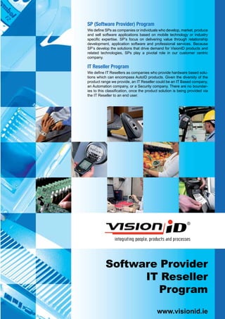 SP (Software Provider) Program
We define SPs as companies or individuals who develop, market, produce
and sell software applications based on mobile technology or industry
specific expertise. SP’s focus on delivering value through relationship
development, application software and professional services. Because
SP’s develop the solutions that drive demand for VisionID products and
related technologies, SPs play a pivotal role in our customer centric
company.

IT Reseller Program
We define IT Resellers as companies who provide hardware based solu-
tions which can encompass AutoID products. Given the diversity of the
product range we provide, an IT Reseller could be an IT Based company,
an Automation company, or a Security company. There are no boundar-
ies to this classification, once the product solution is being provided via
the IT Reseller to an end user.




           Software Provider
                 IT Reseller
                    Program
                                           www.visionid.ie
 