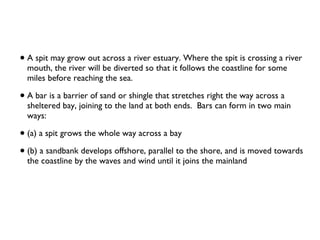 A spit may grow out across a river estuary. Where the spit is crossing a river mouth, the river will be diverted so that it follows the coastline for some miles before reaching the sea. A bar is a barrier of sand or shingle that stretches right the way across a sheltered bay, joining to the land at both ends.  Bars can form in two main ways:  (a) a spit grows the whole way across a bay (b) a sandbank develops offshore, parallel to the shore, and is moved towards the coastline by the waves and wind until it joins the mainland 