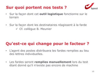 Sur quoi portent nos tests ?
• Sur la façon dont cet outil logistique fonctionne sur le
  terrain

• Sur la façon dont les destinataires réagissent à la farde
        Cf. collègue B. Meunier




Qu'est-ce qui change pour le facteur ?
• L’agent des postes distribuera les fardes remplies au lieu
  des lettres individuelles.

• Les fardes seront remplies manuellement lors du test
  étant donné qu'il n'existe pas encore de machine

                                                               10
 