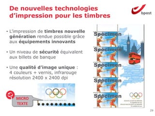 De nouvelles technologies
 d’impression pour les timbres

• L’impression de timbres nouvelle
  génération rendue possible grâce
                                     Spécimen
  aux équipements innovants

• Un niveau de sécurité équivalent
                                     Spécimen
  aux billets de banque

• Une qualité d’image unique :       Spécimen
  4 couleurs + vernis, infrarouge
  résolution 2400 x 2400 dpi
                                     Spécimen


    MICRO                            Spécimen
    TEXTE
                                                29
 