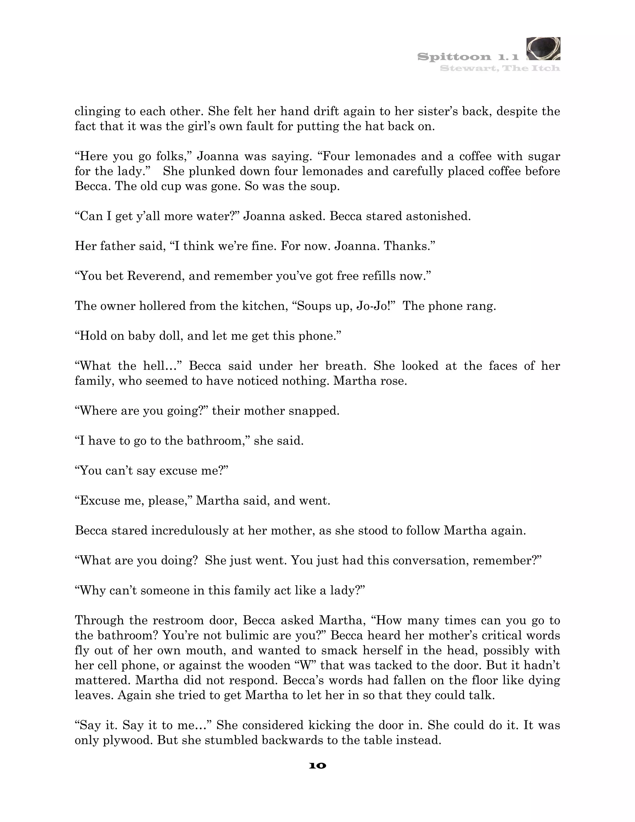 Spittoon 1. 1
                                                                  Stewart, The Itch




clinging to each other. She felt her hand drift again to her sister’s back, despite the
fact that it was the girl’s own fault for putting the hat back on.

“Here you go folks,” Joanna was saying. “Four lemonades and a coffee with sugar
for the lady.” She plunked down four lemonades and carefully placed coffee before
Becca. The old cup was gone. So was the soup.

“Can I get y’all more water?” Joanna asked. Becca stared astonished.

Her father said, “I think we’re fine. For now. Joanna. Thanks.”

“You bet Reverend, and remember you’ve got free refills now.”

The owner hollered from the kitchen, “Soups up, Jo-Jo!” The phone rang.

“Hold on baby doll, and let me get this phone.”

“What the hell…” Becca said under her breath. She looked at the faces of her
family, who seemed to have noticed nothing. Martha rose.

“Where are you going?” their mother snapped.

“I have to go to the bathroom,” she said.

“You can’t say excuse me?”

“Excuse me, please,” Martha said, and went.

Becca stared incredulously at her mother, as she stood to follow Martha again.

“What are you doing? She just went. You just had this conversation, remember?”

“Why can’t someone in this family act like a lady?”

Through the restroom door, Becca asked Martha, “How many times can you go to
the bathroom? You’re not bulimic are you?” Becca heard her mother’s critical words
fly out of her own mouth, and wanted to smack herself in the head, possibly with
her cell phone, or against the wooden “W” that was tacked to the door. But it hadn’t
mattered. Martha did not respond. Becca’s words had fallen on the floor like dying
leaves. Again she tried to get Martha to let her in so that they could talk.

“Say it. Say it to me…” She considered kicking the door in. She could do it. It was
only plywood. But she stumbled backwards to the table instead.
                                            10
 