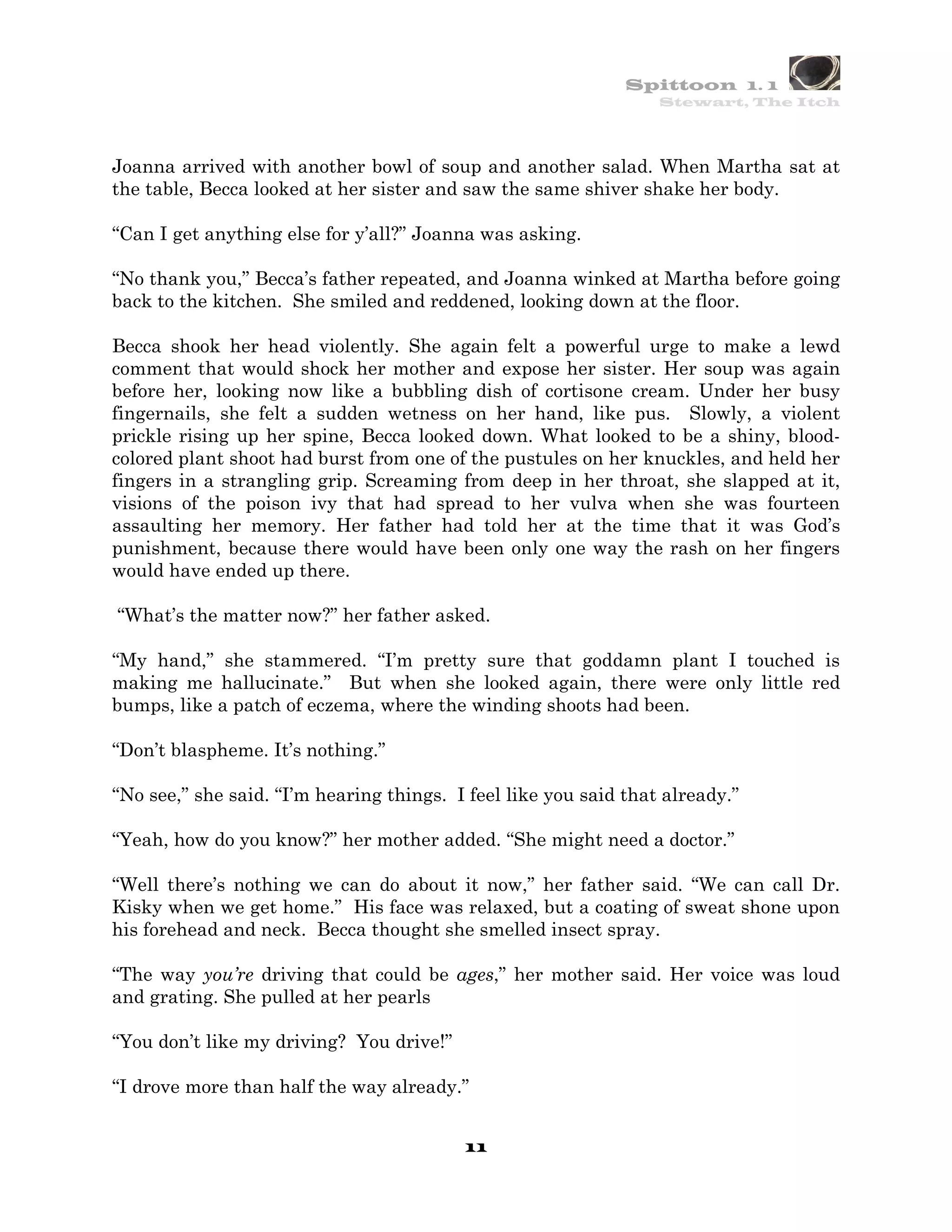 Spittoon 1. 1
                                                                  Stewart, The Itch




Joanna arrived with another bowl of soup and another salad. When Martha sat at
the table, Becca looked at her sister and saw the same shiver shake her body.

“Can I get anything else for y’all?” Joanna was asking.

“No thank you,” Becca’s father repeated, and Joanna winked at Martha before going
back to the kitchen. She smiled and reddened, looking down at the floor.

Becca shook her head violently. She again felt a powerful urge to make a lewd
comment that would shock her mother and expose her sister. Her soup was again
before her, looking now like a bubbling dish of cortisone cream. Under her busy
fingernails, she felt a sudden wetness on her hand, like pus. Slowly, a violent
prickle rising up her spine, Becca looked down. What looked to be a shiny, blood-
colored plant shoot had burst from one of the pustules on her knuckles, and held her
fingers in a strangling grip. Screaming from deep in her throat, she slapped at it,
visions of the poison ivy that had spread to her vulva when she was fourteen
assaulting her memory. Her father had told her at the time that it was God’s
punishment, because there would have been only one way the rash on her fingers
would have ended up there.

“What’s the matter now?” her father asked.

“My hand,” she stammered. “I’m pretty sure that goddamn plant I touched is
making me hallucinate.” But when she looked again, there were only little red
bumps, like a patch of eczema, where the winding shoots had been.

“Don’t blaspheme. It’s nothing.”

“No see,” she said. “I’m hearing things. I feel like you said that already.”

“Yeah, how do you know?” her mother added. “She might need a doctor.”

“Well there’s nothing we can do about it now,” her father said. “We can call Dr.
Kisky when we get home.” His face was relaxed, but a coating of sweat shone upon
his forehead and neck. Becca thought she smelled insect spray.

“The way you’re driving that could be ages,” her mother said. Her voice was loud
and grating. She pulled at her pearls

“You don’t like my driving? You drive!”

“I drove more than half the way already.”


                                          11
 