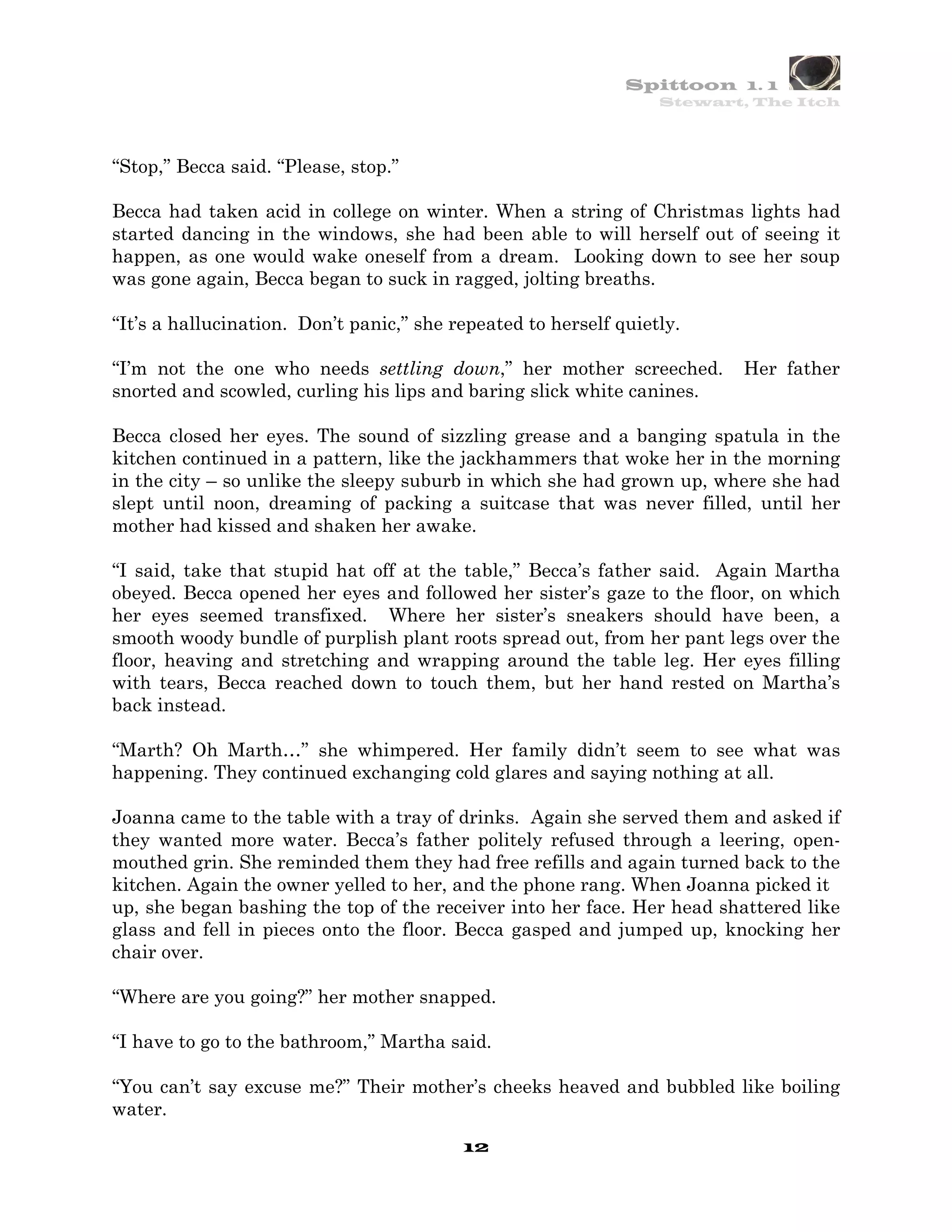 Spittoon 1. 1
                                                                  Stewart, The Itch




“Stop,” Becca said. “Please, stop.”

Becca had taken acid in college on winter. When a string of Christmas lights had
started dancing in the windows, she had been able to will herself out of seeing it
happen, as one would wake oneself from a dream. Looking down to see her soup
was gone again, Becca began to suck in ragged, jolting breaths.

“It’s a hallucination. Don’t panic,” she repeated to herself quietly.

“I’m not the one who needs settling down,” her mother screeched.         Her father
snorted and scowled, curling his lips and baring slick white canines.

Becca closed her eyes. The sound of sizzling grease and a banging spatula in the
kitchen continued in a pattern, like the jackhammers that woke her in the morning
in the city – so unlike the sleepy suburb in which she had grown up, where she had
slept until noon, dreaming of packing a suitcase that was never filled, until her
mother had kissed and shaken her awake.

“I said, take that stupid hat off at the table,” Becca’s father said. Again Martha
obeyed. Becca opened her eyes and followed her sister’s gaze to the floor, on which
her eyes seemed transfixed. Where her sister’s sneakers should have been, a
smooth woody bundle of purplish plant roots spread out, from her pant legs over the
floor, heaving and stretching and wrapping around the table leg. Her eyes filling
with tears, Becca reached down to touch them, but her hand rested on Martha’s
back instead.

“Marth? Oh Marth…” she whimpered. Her family didn’t seem to see what was
happening. They continued exchanging cold glares and saying nothing at all.

Joanna came to the table with a tray of drinks. Again she served them and asked if
they wanted more water. Becca’s father politely refused through a leering, open-
mouthed grin. She reminded them they had free refills and again turned back to the
kitchen. Again the owner yelled to her, and the phone rang. When Joanna picked it
up, she began bashing the top of the receiver into her face. Her head shattered like
glass and fell in pieces onto the floor. Becca gasped and jumped up, knocking her
chair over.

“Where are you going?” her mother snapped.

“I have to go to the bathroom,” Martha said.

“You can’t say excuse me?” Their mother’s cheeks heaved and bubbled like boiling
water.
                                          12
 