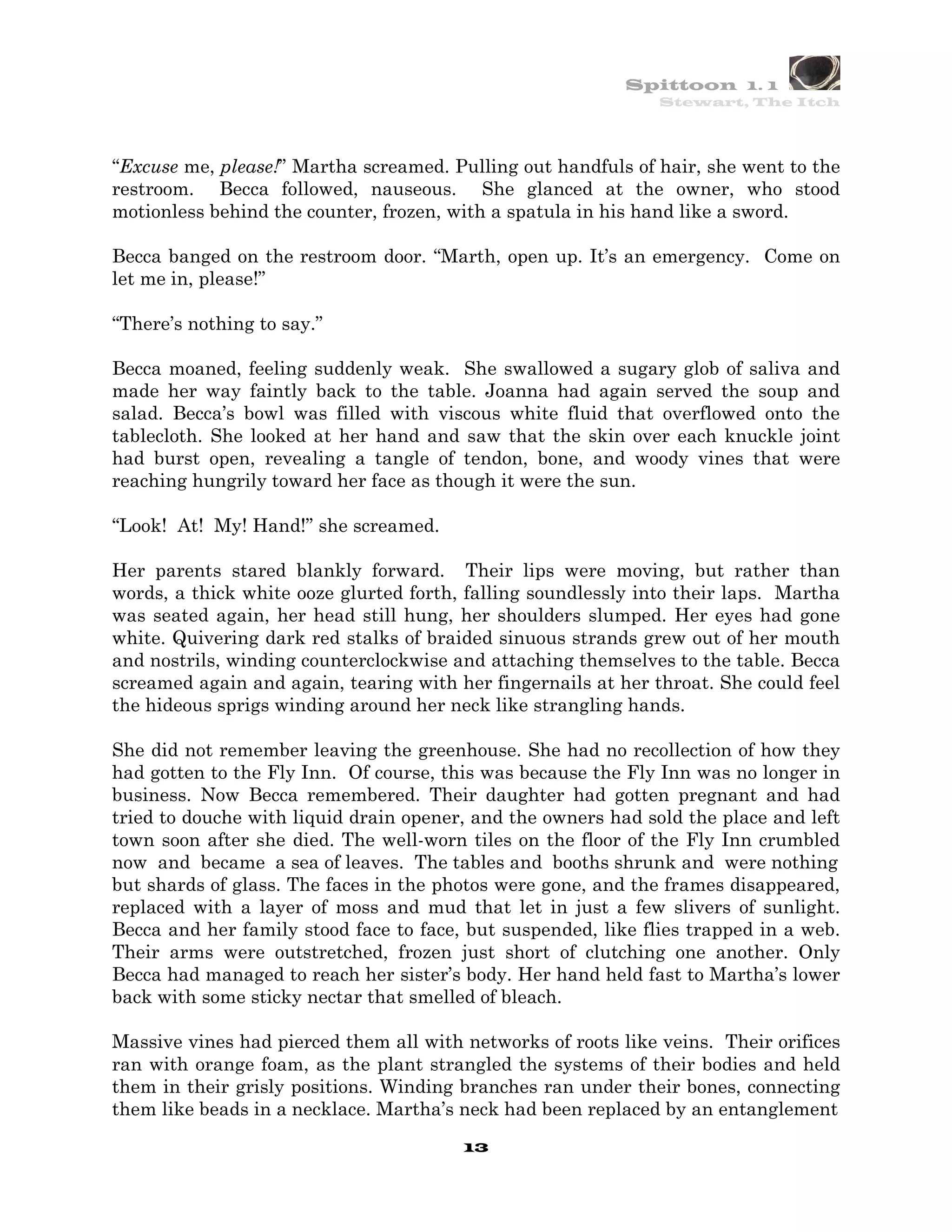 Spittoon 1. 1
                                                               Stewart, The Itch




“Excuse me, please!” Martha screamed. Pulling out handfuls of hair, she went to the
restroom. Becca followed, nauseous. She glanced at the owner, who stood
motionless behind the counter, frozen, with a spatula in his hand like a sword.

Becca banged on the restroom door. “Marth, open up. It’s an emergency. Come on
let me in, please!”

“There’s nothing to say.”

Becca moaned, feeling suddenly weak. She swallowed a sugary glob of saliva and
made her way faintly back to the table. Joanna had again served the soup and
salad. Becca’s bowl was filled with viscous white fluid that overflowed onto the
tablecloth. She looked at her hand and saw that the skin over each knuckle joint
had burst open, revealing a tangle of tendon, bone, and woody vines that were
reaching hungrily toward her face as though it were the sun.

“Look! At! My! Hand!” she screamed.

Her parents stared blankly forward. Their lips were moving, but rather than
words, a thick white ooze glurted forth, falling soundlessly into their laps. Martha
was seated again, her head still hung, her shoulders slumped. Her eyes had gone
white. Quivering dark red stalks of braided sinuous strands grew out of her mouth
and nostrils, winding counterclockwise and attaching themselves to the table. Becca
screamed again and again, tearing with her fingernails at her throat. She could feel
the hideous sprigs winding around her neck like strangling hands.

She did not remember leaving the greenhouse. She had no recollection of how they
had gotten to the Fly Inn. Of course, this was because the Fly Inn was no longer in
business. Now Becca remembered. Their daughter had gotten pregnant and had
tried to douche with liquid drain opener, and the owners had sold the place and left
town soon after she died. The well-worn tiles on the floor of the Fly Inn crumbled
now and became a sea of leaves. The tables and booths shrunk and were nothing
but shards of glass. The faces in the photos were gone, and the frames disappeared,
replaced with a layer of moss and mud that let in just a few slivers of sunlight.
Becca and her family stood face to face, but suspended, like flies trapped in a web.
Their arms were outstretched, frozen just short of clutching one another. Only
Becca had managed to reach her sister’s body. Her hand held fast to Martha’s lower
back with some sticky nectar that smelled of bleach.

Massive vines had pierced them all with networks of roots like veins. Their orifices
ran with orange foam, as the plant strangled the systems of their bodies and held
them in their grisly positions. Winding branches ran under their bones, connecting
them like beads in a necklace. Martha’s neck had been replaced by an entanglement
                                        13
 