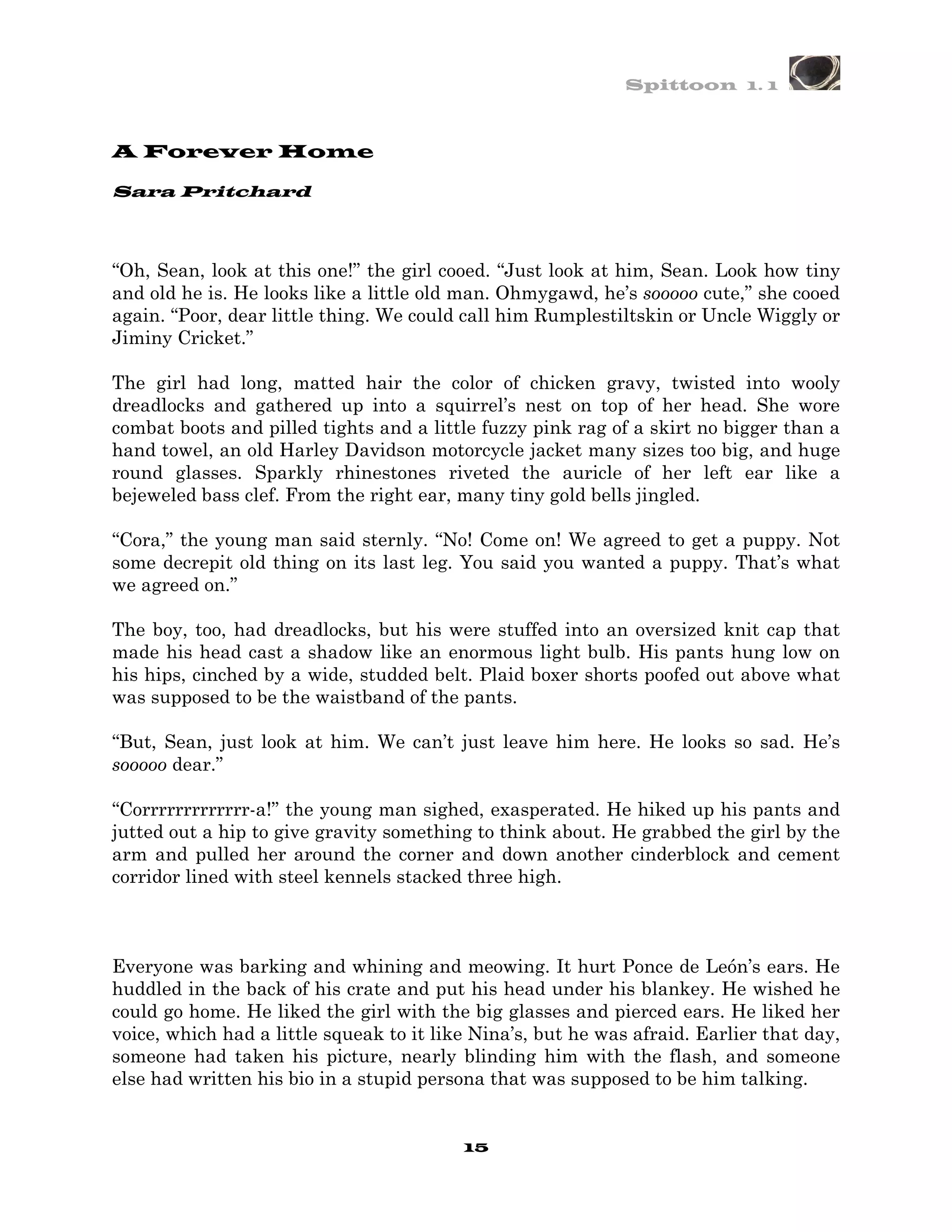 Spittoon 1. 1



A Forever Home

Sara Pritchard



“Oh, Sean, look at this one!” the girl cooed. “Just look at him, Sean. Look how tiny
and old he is. He looks like a little old man. Ohmygawd, he’s sooooo cute,” she cooed
again. “Poor, dear little thing. We could call him Rumplestiltskin or Uncle Wiggly or
Jiminy Cricket.”

The girl had long, matted hair the color of chicken gravy, twisted into wooly
dreadlocks and gathered up into a squirrel’s nest on top of her head. She wore
combat boots and pilled tights and a little fuzzy pink rag of a skirt no bigger than a
hand towel, an old Harley Davidson motorcycle jacket many sizes too big, and huge
round glasses. Sparkly rhinestones riveted the auricle of her left ear like a
bejeweled bass clef. From the right ear, many tiny gold bells jingled.

“Cora,” the young man said sternly. “No! Come on! We agreed to get a puppy. Not
some decrepit old thing on its last leg. You said you wanted a puppy. That’s what
we agreed on.”

The boy, too, had dreadlocks, but his were stuffed into an oversized knit cap that
made his head cast a shadow like an enormous light bulb. His pants hung low on
his hips, cinched by a wide, studded belt. Plaid boxer shorts poofed out above what
was supposed to be the waistband of the pants.

“But, Sean, just look at him. We can’t just leave him here. He looks so sad. He’s
sooooo dear.”

“Corrrrrrrrrrrrr-a!” the young man sighed, exasperated. He hiked up his pants and
jutted out a hip to give gravity something to think about. He grabbed the girl by the
arm and pulled her around the corner and down another cinderblock and cement
corridor lined with steel kennels stacked three high.



Everyone was barking and whining and meowing. It hurt Ponce de León’s ears. He
huddled in the back of his crate and put his head under his blankey. He wished he
could go home. He liked the girl with the big glasses and pierced ears. He liked her
voice, which had a little squeak to it like Nina’s, but he was afraid. Earlier that day,
someone had taken his picture, nearly blinding him with the flash, and someone
else had written his bio in a stupid persona that was supposed to be him talking.


                                          15
 