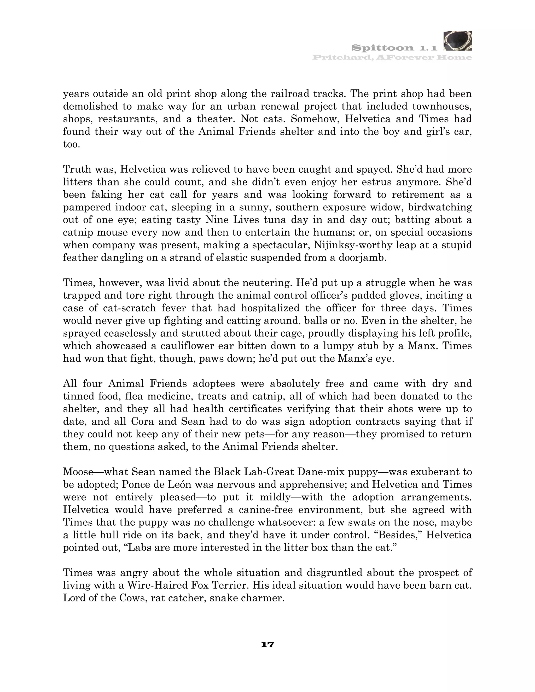 Spittoon 1. 1
                                                    Pritchard, AForever Home




years outside an old print shop along the railroad tracks. The print shop had been
demolished to make way for an urban renewal project that included townhouses,
shops, restaurants, and a theater. Not cats. Somehow, Helvetica and Times had
found their way out of the Animal Friends shelter and into the boy and girl’s car,
too.

Truth was, Helvetica was relieved to have been caught and spayed. She’d had more
litters than she could count, and she didn’t even enjoy her estrus anymore. She’d
been faking her cat call for years and was looking forward to retirement as a
pampered indoor cat, sleeping in a sunny, southern exposure widow, birdwatching
out of one eye; eating tasty Nine Lives tuna day in and day out; batting about a
catnip mouse every now and then to entertain the humans; or, on special occasions
when company was present, making a spectacular, Nijinksy-worthy leap at a stupid
feather dangling on a strand of elastic suspended from a doorjamb.

Times, however, was livid about the neutering. He’d put up a struggle when he was
trapped and tore right through the animal control officer’s padded gloves, inciting a
case of cat-scratch fever that had hospitalized the officer for three days. Times
would never give up fighting and catting around, balls or no. Even in the shelter, he
sprayed ceaselessly and strutted about their cage, proudly displaying his left profile,
which showcased a cauliflower ear bitten down to a lumpy stub by a Manx. Times
had won that fight, though, paws down; he’d put out the Manx’s eye.

All four Animal Friends adoptees were absolutely free and came with dry and
tinned food, flea medicine, treats and catnip, all of which had been donated to the
shelter, and they all had health certificates verifying that their shots were up to
date, and all Cora and Sean had to do was sign adoption contracts saying that if
they could not keep any of their new pets—for any reason—they promised to return
them, no questions asked, to the Animal Friends shelter.

Moose—what Sean named the Black Lab-Great Dane-mix puppy—was exuberant to
be adopted; Ponce de León was nervous and apprehensive; and Helvetica and Times
were not entirely pleased—to put it mildly—with the adoption arrangements.
Helvetica would have preferred a canine-free environment, but she agreed with
Times that the puppy was no challenge whatsoever: a few swats on the nose, maybe
a little bull ride on its back, and they’d have it under control. “Besides,” Helvetica
pointed out, “Labs are more interested in the litter box than the cat.”

Times was angry about the whole situation and disgruntled about the prospect of
living with a Wire-Haired Fox Terrier. His ideal situation would have been barn cat.
Lord of the Cows, rat catcher, snake charmer.



                                          17
 