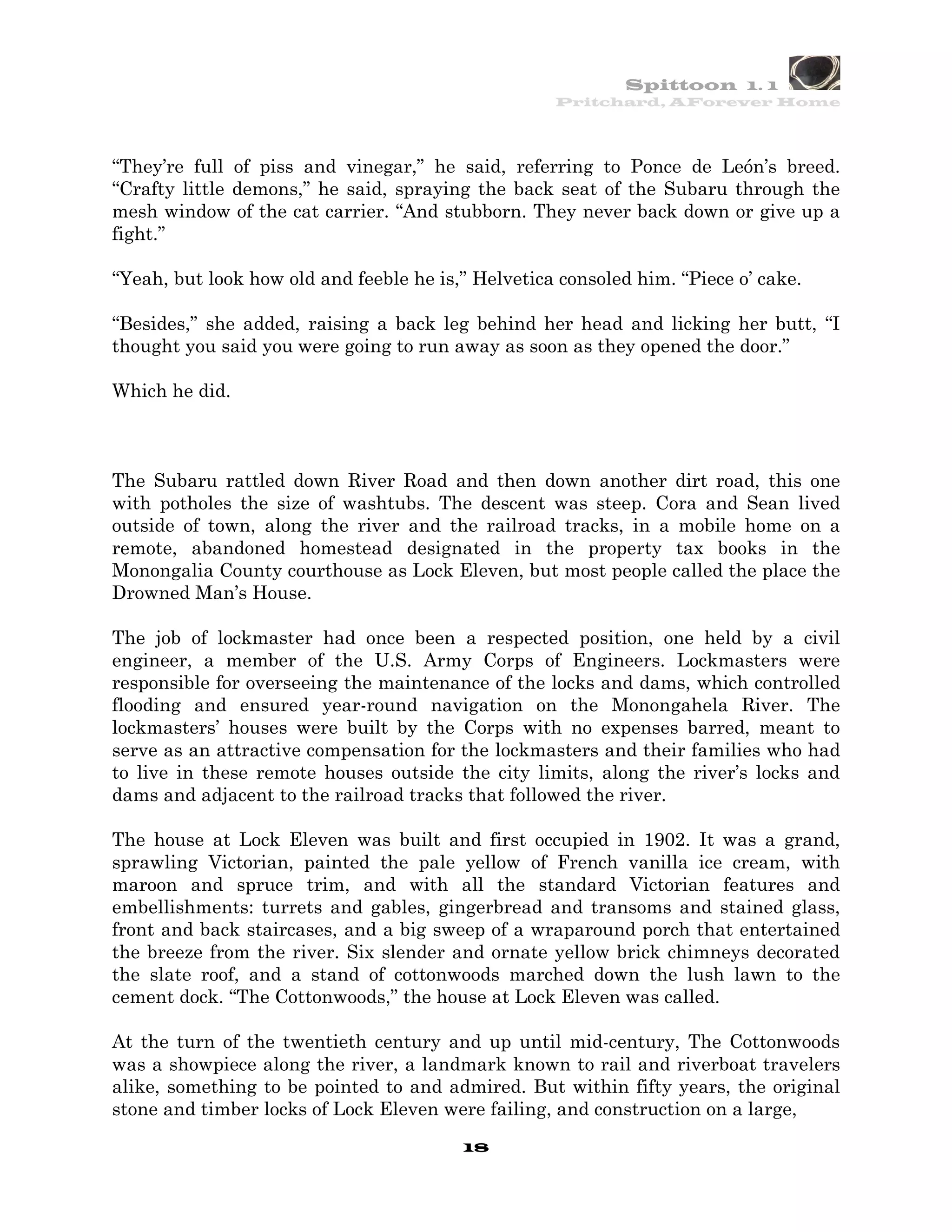 Spittoon 1. 1
                                                    Pritchard, AForever Home




“They’re full of piss and vinegar,” he said, referring to Ponce de León’s breed.
“Crafty little demons,” he said, spraying the back seat of the Subaru through the
mesh window of the cat carrier. “And stubborn. They never back down or give up a
fight.”

“Yeah, but look how old and feeble he is,” Helvetica consoled him. “Piece o’ cake.

“Besides,” she added, raising a back leg behind her head and licking her butt, “I
thought you said you were going to run away as soon as they opened the door.”

Which he did.



The Subaru rattled down River Road and then down another dirt road, this one
with potholes the size of washtubs. The descent was steep. Cora and Sean lived
outside of town, along the river and the railroad tracks, in a mobile home on a
remote, abandoned homestead designated in the property tax books in the
Monongalia County courthouse as Lock Eleven, but most people called the place the
Drowned Man’s House.

The job of lockmaster had once been a respected position, one held by a civil
engineer, a member of the U.S. Army Corps of Engineers. Lockmasters were
responsible for overseeing the maintenance of the locks and dams, which controlled
flooding and ensured year-round navigation on the Monongahela River. The
lockmasters’ houses were built by the Corps with no expenses barred, meant to
serve as an attractive compensation for the lockmasters and their families who had
to live in these remote houses outside the city limits, along the river’s locks and
dams and adjacent to the railroad tracks that followed the river.

The house at Lock Eleven was built and first occupied in 1902. It was a grand,
sprawling Victorian, painted the pale yellow of French vanilla ice cream, with
maroon and spruce trim, and with all the standard Victorian features and
embellishments: turrets and gables, gingerbread and transoms and stained glass,
front and back staircases, and a big sweep of a wraparound porch that entertained
the breeze from the river. Six slender and ornate yellow brick chimneys decorated
the slate roof, and a stand of cottonwoods marched down the lush lawn to the
cement dock. “The Cottonwoods,” the house at Lock Eleven was called.

At the turn of the twentieth century and up until mid-century, The Cottonwoods
was a showpiece along the river, a landmark known to rail and riverboat travelers
alike, something to be pointed to and admired. But within fifty years, the original
stone and timber locks of Lock Eleven were failing, and construction on a large,
                                         18
 
