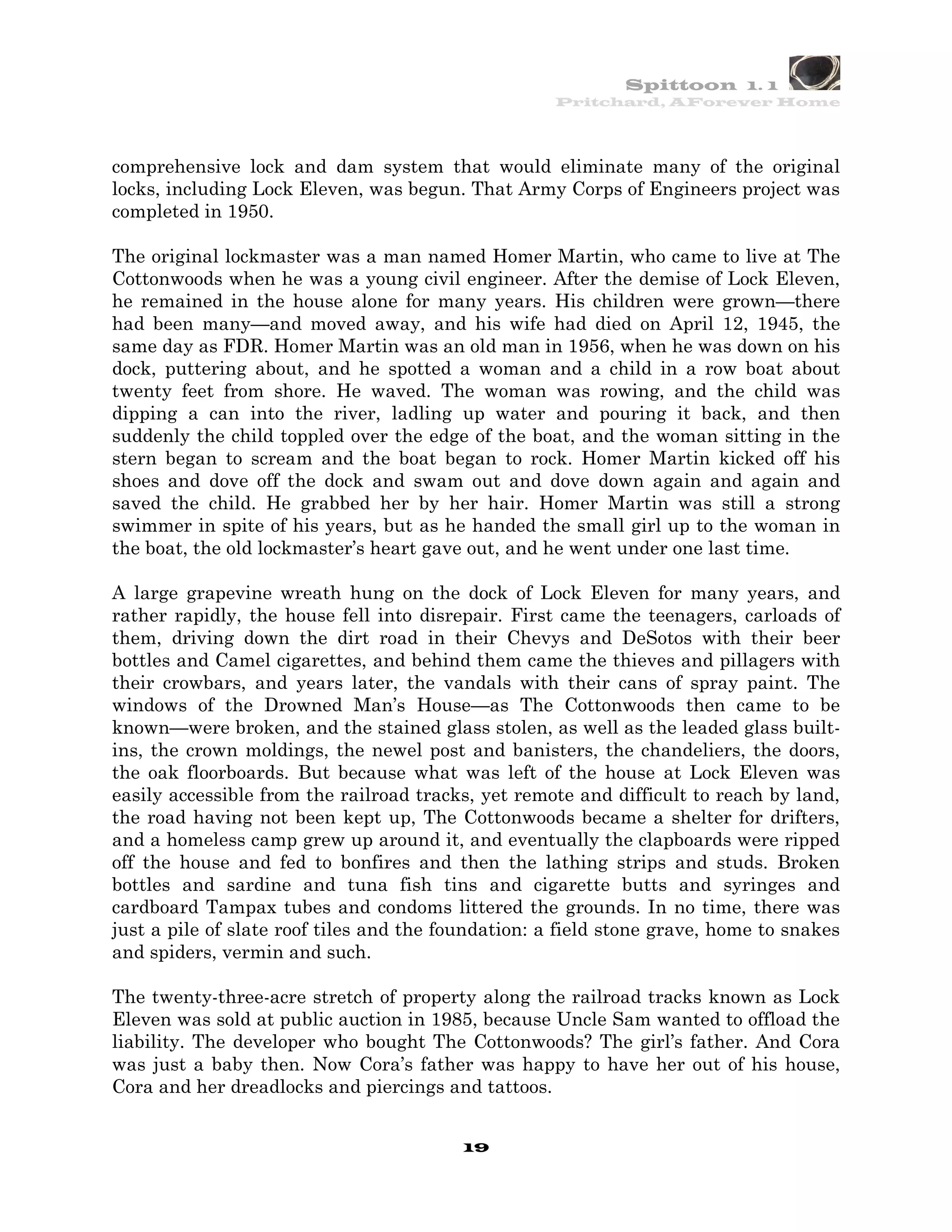 Spittoon 1. 1
                                                    Pritchard, AForever Home




comprehensive lock and dam system that would eliminate many of the original
locks, including Lock Eleven, was begun. That Army Corps of Engineers project was
completed in 1950.

The original lockmaster was a man named Homer Martin, who came to live at The
Cottonwoods when he was a young civil engineer. After the demise of Lock Eleven,
he remained in the house alone for many years. His children were grown—there
had been many—and moved away, and his wife had died on April 12, 1945, the
same day as FDR. Homer Martin was an old man in 1956, when he was down on his
dock, puttering about, and he spotted a woman and a child in a row boat about
twenty feet from shore. He waved. The woman was rowing, and the child was
dipping a can into the river, ladling up water and pouring it back, and then
suddenly the child toppled over the edge of the boat, and the woman sitting in the
stern began to scream and the boat began to rock. Homer Martin kicked off his
shoes and dove off the dock and swam out and dove down again and again and
saved the child. He grabbed her by her hair. Homer Martin was still a strong
swimmer in spite of his years, but as he handed the small girl up to the woman in
the boat, the old lockmaster’s heart gave out, and he went under one last time.

A large grapevine wreath hung on the dock of Lock Eleven for many years, and
rather rapidly, the house fell into disrepair. First came the teenagers, carloads of
them, driving down the dirt road in their Chevys and DeSotos with their beer
bottles and Camel cigarettes, and behind them came the thieves and pillagers with
their crowbars, and years later, the vandals with their cans of spray paint. The
windows of the Drowned Man’s House—as The Cottonwoods then came to be
known—were broken, and the stained glass stolen, as well as the leaded glass built-
ins, the crown moldings, the newel post and banisters, the chandeliers, the doors,
the oak floorboards. But because what was left of the house at Lock Eleven was
easily accessible from the railroad tracks, yet remote and difficult to reach by land,
the road having not been kept up, The Cottonwoods became a shelter for drifters,
and a homeless camp grew up around it, and eventually the clapboards were ripped
off the house and fed to bonfires and then the lathing strips and studs. Broken
bottles and sardine and tuna fish tins and cigarette butts and syringes and
cardboard Tampax tubes and condoms littered the grounds. In no time, there was
just a pile of slate roof tiles and the foundation: a field stone grave, home to snakes
and spiders, vermin and such.

The twenty-three-acre stretch of property along the railroad tracks known as Lock
Eleven was sold at public auction in 1985, because Uncle Sam wanted to offload the
liability. The developer who bought The Cottonwoods? The girl’s father. And Cora
was just a baby then. Now Cora’s father was happy to have her out of his house,
Cora and her dreadlocks and piercings and tattoos.


                                         19
 