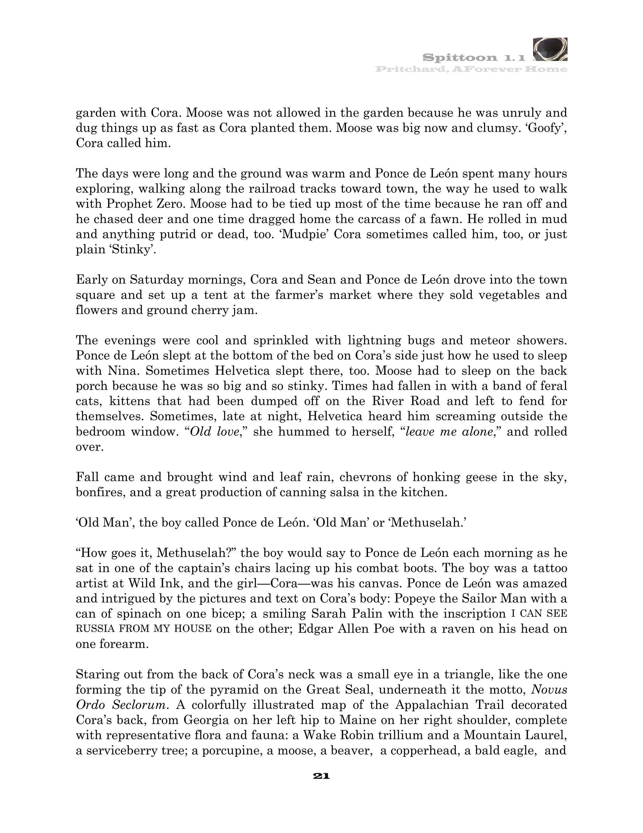 Spittoon 1. 1
                                                   Pritchard, AForever Home




garden with Cora. Moose was not allowed in the garden because he was unruly and
dug things up as fast as Cora planted them. Moose was big now and clumsy. ‘Goofy’,
Cora called him.

The days were long and the ground was warm and Ponce de León spent many hours
exploring, walking along the railroad tracks toward town, the way he used to walk
with Prophet Zero. Moose had to be tied up most of the time because he ran off and
he chased deer and one time dragged home the carcass of a fawn. He rolled in mud
and anything putrid or dead, too. ‘Mudpie’ Cora sometimes called him, too, or just
plain ‘Stinky’.

Early on Saturday mornings, Cora and Sean and Ponce de León drove into the town
square and set up a tent at the farmer’s market where they sold vegetables and
flowers and ground cherry jam.

The evenings were cool and sprinkled with lightning bugs and meteor showers.
Ponce de León slept at the bottom of the bed on Cora’s side just how he used to sleep
with Nina. Sometimes Helvetica slept there, too. Moose had to sleep on the back
porch because he was so big and so stinky. Times had fallen in with a band of feral
cats, kittens that had been dumped off on the River Road and left to fend for
themselves. Sometimes, late at night, Helvetica heard him screaming outside the
bedroom window. “Old love,” she hummed to herself, “leave me alone,” and rolled
over.

Fall came and brought wind and leaf rain, chevrons of honking geese in the sky,
bonfires, and a great production of canning salsa in the kitchen.

‘Old Man’, the boy called Ponce de León. ‘Old Man’ or ‘Methuselah.’

“How goes it, Methuselah?” the boy would say to Ponce de León each morning as he
sat in one of the captain’s chairs lacing up his combat boots. The boy was a tattoo
artist at Wild Ink, and the girl—Cora—was his canvas. Ponce de León was amazed
and intrigued by the pictures and text on Cora’s body: Popeye the Sailor Man with a
can of spinach on one bicep; a smiling Sarah Palin with the inscription I CAN SEE
RUSSIA FROM MY HOUSE on the other; Edgar Allen Poe with a raven on his head on
one forearm.

Staring out from the back of Cora’s neck was a small eye in a triangle, like the one
forming the tip of the pyramid on the Great Seal, underneath it the motto, Novus
Ordo Seclorum. A colorfully illustrated map of the Appalachian Trail decorated
Cora’s back, from Georgia on her left hip to Maine on her right shoulder, complete
with representative flora and fauna: a Wake Robin trillium and a Mountain Laurel,
a serviceberry tree; a porcupine, a moose, a beaver, a copperhead, a bald eagle, and
                                        21
 