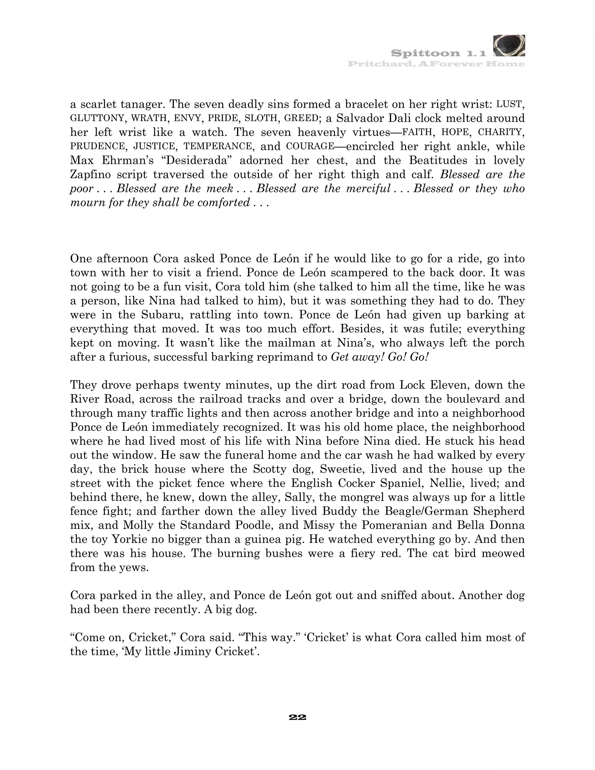 Spittoon 1. 1
                                                     Pritchard, AForever Home




a scarlet tanager. The seven deadly sins formed a bracelet on her right wrist: LUST,
GLUTTONY, WRATH, ENVY, PRIDE, SLOTH, GREED; a Salvador Dali clock melted around
her left wrist like a watch. The seven heavenly virtues—FAITH, HOPE, CHARITY,
PRUDENCE, JUSTICE, TEMPERANCE, and COURAGE—encircled her right ankle, while
Max Ehrman’s “Desiderada” adorned her chest, and the Beatitudes in lovely
Zapfino script traversed the outside of her right thigh and calf. Blessed are the
poor . . . Blessed are the meek . . . Blessed are the merciful . . . Blessed or they who
mourn for they shall be comforted . . .



One afternoon Cora asked Ponce de León if he would like to go for a ride, go into
town with her to visit a friend. Ponce de León scampered to the back door. It was
not going to be a fun visit, Cora told him (she talked to him all the time, like he was
a person, like Nina had talked to him), but it was something they had to do. They
were in the Subaru, rattling into town. Ponce de León had given up barking at
everything that moved. It was too much effort. Besides, it was futile; everything
kept on moving. It wasn’t like the mailman at Nina’s, who always left the porch
after a furious, successful barking reprimand to Get away! Go! Go!

They drove perhaps twenty minutes, up the dirt road from Lock Eleven, down the
River Road, across the railroad tracks and over a bridge, down the boulevard and
through many traffic lights and then across another bridge and into a neighborhood
Ponce de León immediately recognized. It was his old home place, the neighborhood
where he had lived most of his life with Nina before Nina died. He stuck his head
out the window. He saw the funeral home and the car wash he had walked by every
day, the brick house where the Scotty dog, Sweetie, lived and the house up the
street with the picket fence where the English Cocker Spaniel, Nellie, lived; and
behind there, he knew, down the alley, Sally, the mongrel was always up for a little
fence fight; and farther down the alley lived Buddy the Beagle/German Shepherd
mix, and Molly the Standard Poodle, and Missy the Pomeranian and Bella Donna
the toy Yorkie no bigger than a guinea pig. He watched everything go by. And then
there was his house. The burning bushes were a fiery red. The cat bird meowed
from the yews.

Cora parked in the alley, and Ponce de León got out and sniffed about. Another dog
had been there recently. A big dog.

“Come on, Cricket,” Cora said. “This way.” ‘Cricket’ is what Cora called him most of
the time, ‘My little Jiminy Cricket’.




                                          22
 