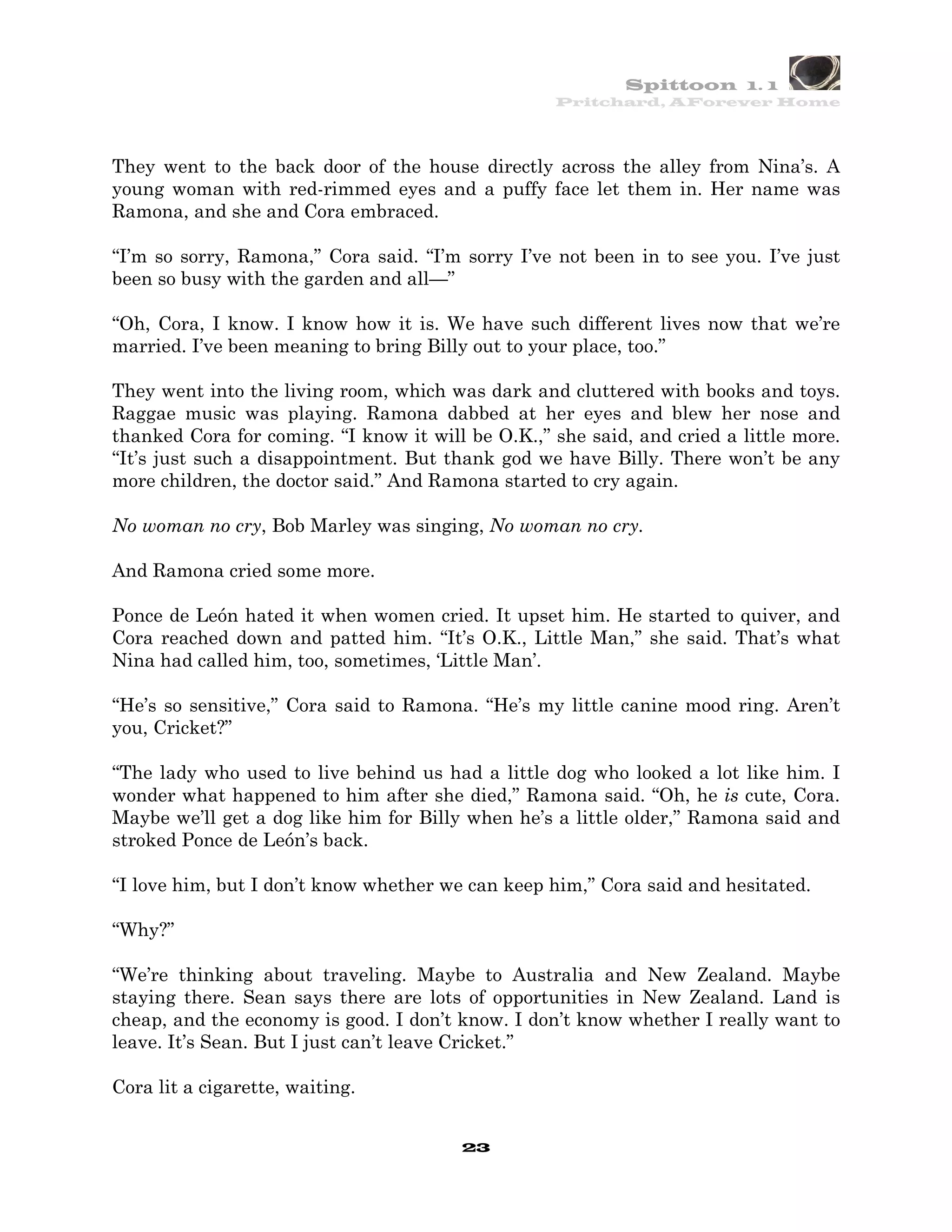 Spittoon 1. 1
                                                   Pritchard, AForever Home




They went to the back door of the house directly across the alley from Nina’s. A
young woman with red-rimmed eyes and a puffy face let them in. Her name was
Ramona, and she and Cora embraced.

“I’m so sorry, Ramona,” Cora said. “I’m sorry I’ve not been in to see you. I’ve just
been so busy with the garden and all—”

“Oh, Cora, I know. I know how it is. We have such different lives now that we’re
married. I’ve been meaning to bring Billy out to your place, too.”

They went into the living room, which was dark and cluttered with books and toys.
Raggae music was playing. Ramona dabbed at her eyes and blew her nose and
thanked Cora for coming. “I know it will be O.K.,” she said, and cried a little more.
“It’s just such a disappointment. But thank god we have Billy. There won’t be any
more children, the doctor said.” And Ramona started to cry again.

No woman no cry, Bob Marley was singing, No woman no cry.

And Ramona cried some more.

Ponce de León hated it when women cried. It upset him. He started to quiver, and
Cora reached down and patted him. “It’s O.K., Little Man,” she said. That’s what
Nina had called him, too, sometimes, ‘Little Man’.

“He’s so sensitive,” Cora said to Ramona. “He’s my little canine mood ring. Aren’t
you, Cricket?”

“The lady who used to live behind us had a little dog who looked a lot like him. I
wonder what happened to him after she died,” Ramona said. “Oh, he is cute, Cora.
Maybe we’ll get a dog like him for Billy when he’s a little older,” Ramona said and
stroked Ponce de León’s back.

“I love him, but I don’t know whether we can keep him,” Cora said and hesitated.

“Why?”

“We’re thinking about traveling. Maybe to Australia and New Zealand. Maybe
staying there. Sean says there are lots of opportunities in New Zealand. Land is
cheap, and the economy is good. I don’t know. I don’t know whether I really want to
leave. It’s Sean. But I just can’t leave Cricket.”

Cora lit a cigarette, waiting.


                                        23
 