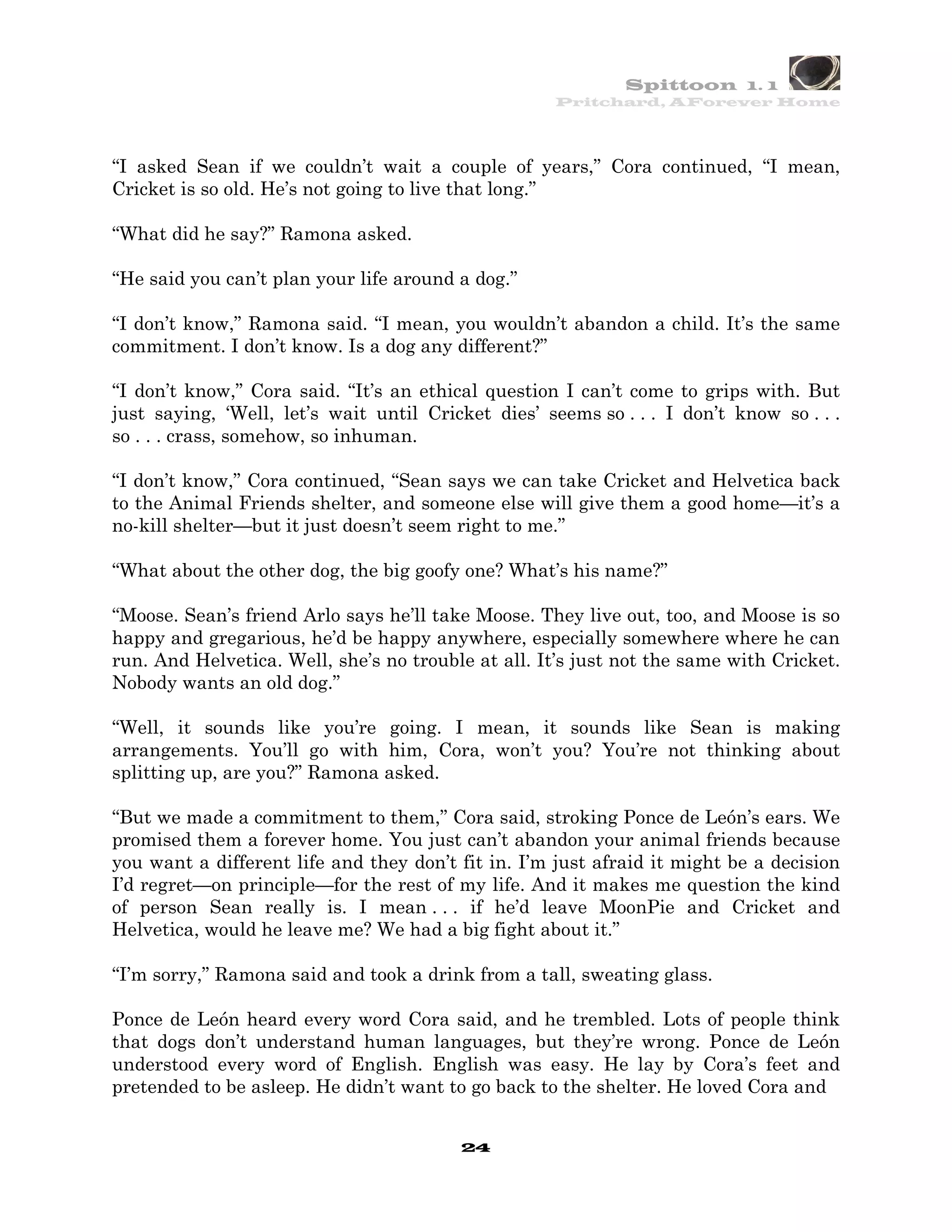 Spittoon 1. 1
                                                    Pritchard, AForever Home




“I asked Sean if we couldn’t wait a couple of years,” Cora continued, “I mean,
Cricket is so old. He’s not going to live that long.”

“What did he say?” Ramona asked.

“He said you can’t plan your life around a dog.”

“I don’t know,” Ramona said. “I mean, you wouldn’t abandon a child. It’s the same
commitment. I don’t know. Is a dog any different?”

“I don’t know,” Cora said. “It’s an ethical question I can’t come to grips with. But
just saying, ‘Well, let’s wait until Cricket dies’ seems so . . . I don’t know so . . .
so . . . crass, somehow, so inhuman.

“I don’t know,” Cora continued, “Sean says we can take Cricket and Helvetica back
to the Animal Friends shelter, and someone else will give them a good home—it’s a
no-kill shelter—but it just doesn’t seem right to me.”

“What about the other dog, the big goofy one? What’s his name?”

“Moose. Sean’s friend Arlo says he’ll take Moose. They live out, too, and Moose is so
happy and gregarious, he’d be happy anywhere, especially somewhere where he can
run. And Helvetica. Well, she’s no trouble at all. It’s just not the same with Cricket.
Nobody wants an old dog.”

“Well, it sounds like you’re going. I mean, it sounds like Sean is making
arrangements. You’ll go with him, Cora, won’t you? You’re not thinking about
splitting up, are you?” Ramona asked.

“But we made a commitment to them,” Cora said, stroking Ponce de León’s ears. We
promised them a forever home. You just can’t abandon your animal friends because
you want a different life and they don’t fit in. I’m just afraid it might be a decision
I’d regret—on principle—for the rest of my life. And it makes me question the kind
of person Sean really is. I mean . . . if he’d leave MoonPie and Cricket and
Helvetica, would he leave me? We had a big fight about it.”

“I’m sorry,” Ramona said and took a drink from a tall, sweating glass.

Ponce de León heard every word Cora said, and he trembled. Lots of people think
that dogs don’t understand human languages, but they’re wrong. Ponce de León
understood every word of English. English was easy. He lay by Cora’s feet and
pretended to be asleep. He didn’t want to go back to the shelter. He loved Cora and


                                         24
 